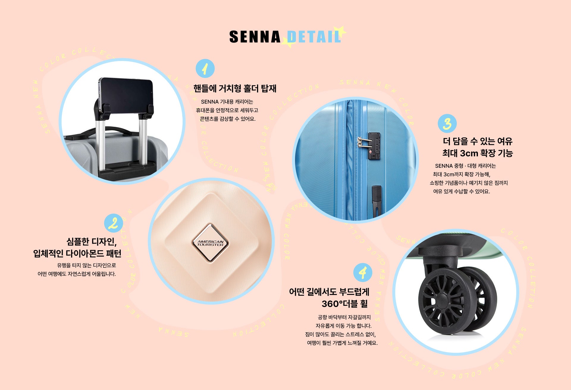 SENNA DETAIL. 1. 핸들에 거치형 홀더 탑재. SENNA 기내용 캐리어는 휴대폰을 안정적으로 세워두고 콘텐츠를 감상할 수 있어요. 2. 심플한 디자인, 입체적인 다이아몬드 패턴. 유행을 타지 않는 디자인으로 어떤 여행에도 자연스럽게 어울립니다. 3. 더 담을 수 있는 여유 최대 3cm 확장 기능. SENNA 중형 · 대형 캐리어는 최대 3cm까지 확장 가능해, 쇼핑한 기념품이나 예기치 않은 짐까지 여유 있게 수납할 수 있어요. 4. 어떤 길에서도 부드럽게 360° 더블 휠. 공항 바닥부터 자갈길까지 자유롭게 이동 가능 합니다. 짐이 많아도 끌리는 스트레스 없이, 여행이 훨씬 가볍게 느껴질 거예요.