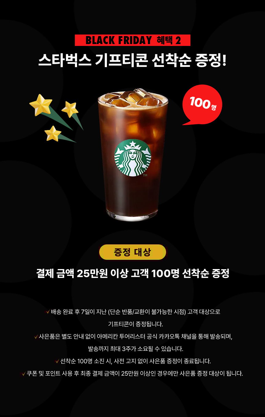 Black Friday 혜택 2, 스타벅스 기프티콘 선착순 증정! 증정 대상 : 결제 금액 25만원 이상 고객 100명 선착순 증정 NOTICE - 배송 완료 후 7일이 지난 (단순 반품/교환이 불가능한 시점) 고객 대상으로 기프티콘이 증정됩니다. - 사은품은 별도 안내 없이 아메리칸 투어리스터 공식 카카오톡 채널을 통해 발송되며, 발송까지 최대 3주가 소요될 수 있습니다. - 선착순 100명 소진 시, 사전 고지 없이 사은품 증정이 종료됩니다. - 쿠폰 및 포인트 사용 후 최종 결제 금액이 25만원 이상인 경우에만 사은품 증정 대상이 됩니다.
