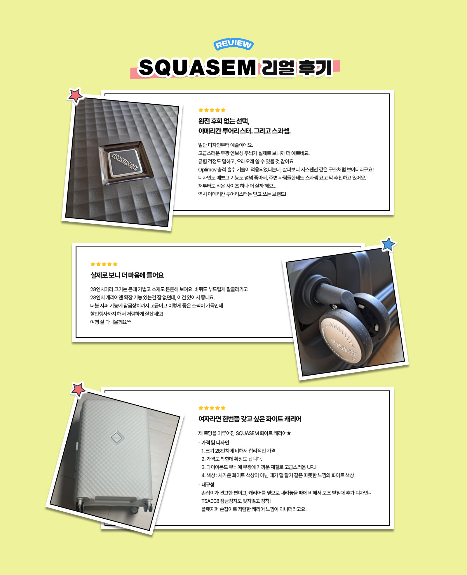 REVIEW SQUASEM 리얼 후기. 리뷰 1. 완전 후회 없는 선택, 아메리칸 투어리스터. 그리고 스콰셈. : 일단 디자인부터 예술이에요. 고급스러운 무광 엠보싱 무늬가 실제로 보니까 더 예쁘네요. 긁힘 걱정도 덜하고, 오래오래 쓸 수 있을 것 같아요. Optimov 충격 흡수 기술이 적용되었다는데, 살펴보니 서스펜션 같은 구조처럼 보이더라구요! 디자인도 예쁘고 기능도 넘넘 좋아서, 주변 사람들한테도 스콰셈 요고 막 추천하고 있어요. 저부터도 작은 사이즈 하나 더 살까 해요... 역시 아메리칸 투어리스터는 믿고 쓰는 브랜드! / 리뷰 2. 실제로 보니 더 마음에 들어요 : 28인치이라 크기는 큰데 가볍고 소재도 튼튼해 보여요. 바퀴도 부드럽게 잘굴러가고 28인치 캐리어엔 확장 기능 있는건 잘 없던데, 이건 있어서 좋네요. 더블 지퍼 기능에 잠금장치까지 고급이고 이렇게 좋은 스펙이 가득인데 할인행사까지 해서 저렴하게 잘샀네요! 여행 잘 다녀올께요^^ / 리뷰 3. 여자라면 한번쯤 갖고 싶은 화이트 캐리어 : 제 로망을 이루어진 SQUASEM 화이트 캐리어★ - 가격 및 디자인 1. 크기 28인치에 비해서 합리적인 가격 2. 가격도 착한데 확장도 됩니다. 3. 다이아몬드 무늬에 무광에 가까운 재질로 고급스러움 UP..! 4. 색상 : 차가운 화이트 색상이 아닌 때가 덜 탈거 같은 따뜻한 느낌의 화이트 색상 - 내구성 손잡이가 견고한 편이고, 캐리어를 옆으로 내려놓을 때에 비해서 보조 받침대 추가 디자인~ TSA008 잠금장치도 잊지않고 장착! 플랫지퍼 손잡이로 저렴한 캐리어 느낌이 아니더라고요.