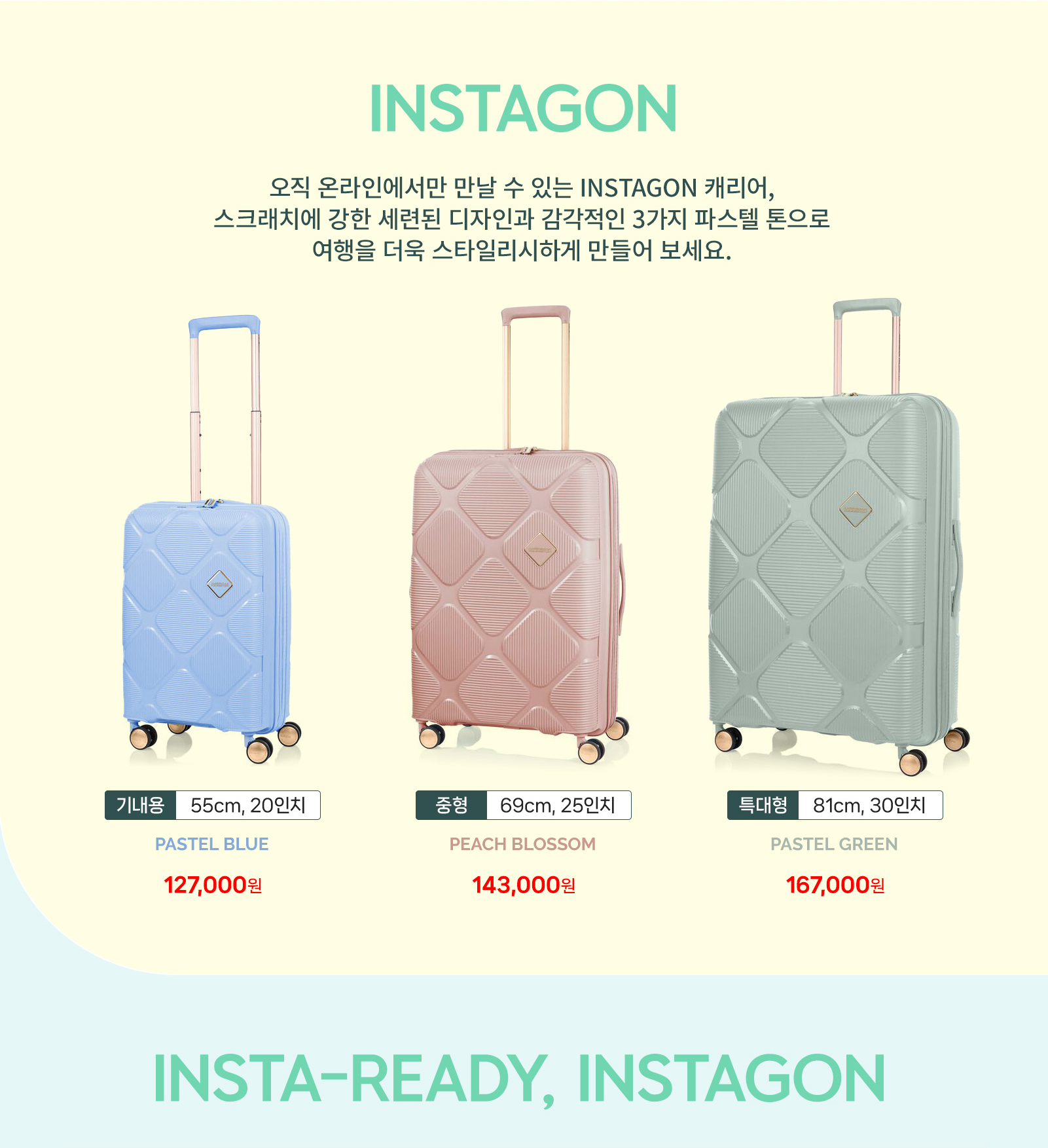 INSTAGON 오직 온라인에서만 만날 수 있는 INSTAGON 캐리어, 스크래치에 강한 세련된 디자인과 감각적인 3가지 파스텔 톤으로 여행을 더욱 스타일리시하게 만들어보세요. 기내용 55cm, 20인치 PASTEL BLUE 127,000원, 중형 69cm, 25인치 PEACH BLOSSOM 143,000원, 특대형 81cm, 30인치 PASTEL GREEN 167,000원