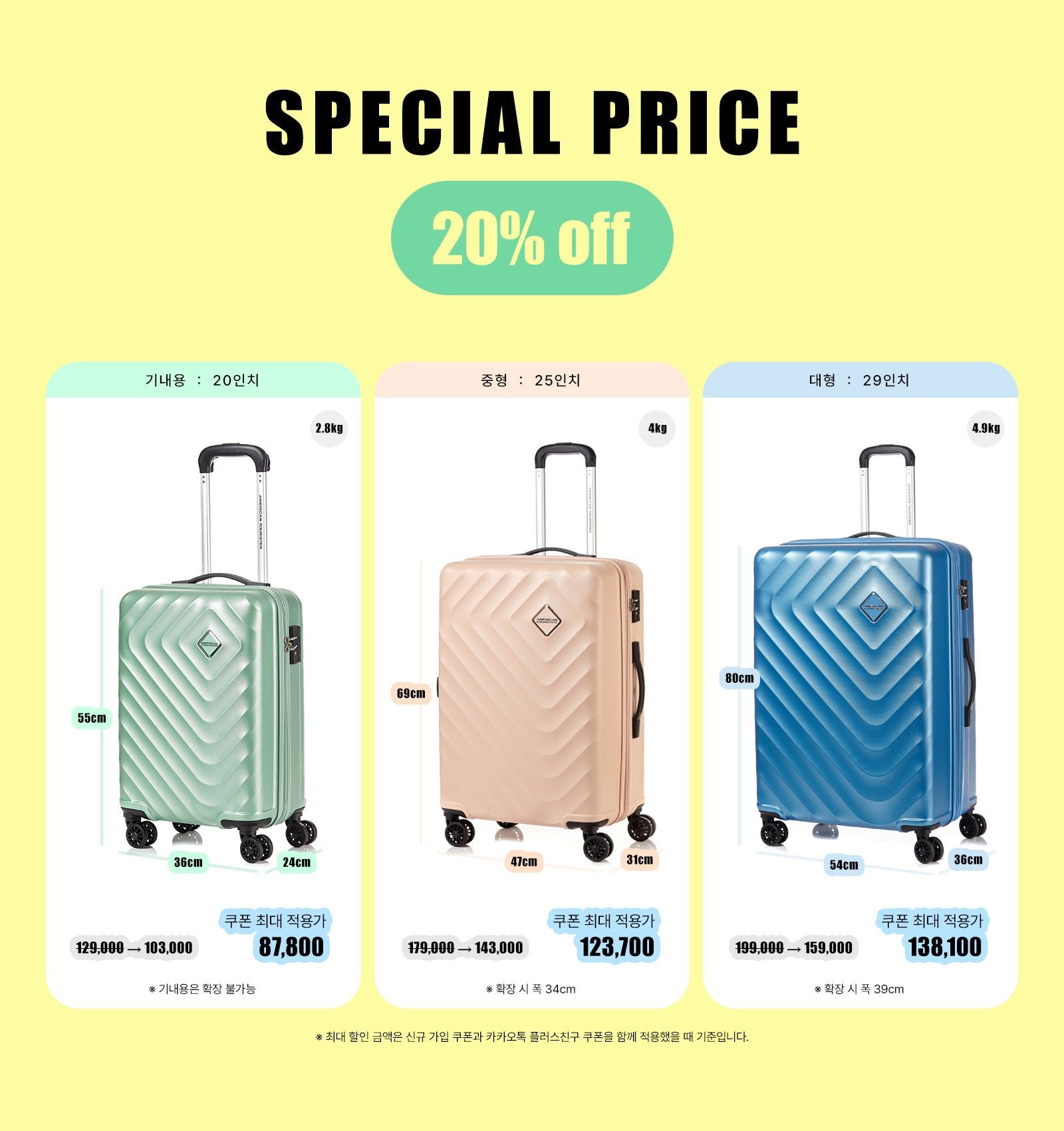 SPECIAL PRICE 20% OFF. * 최대 할인 금액은 신규 가입 쿠폰과 카카오톡 플러스친구 쿠폰을 함께 적용했을 때 기준입니다. 1. 기내용 : 20인치, 사이즈 : 55cm * 36cm * 24cm, 무게 : 2.8kg. 정상가 129,000원, 할인가 103,000원, 쿠폰 최대 적용가 87,700원. * 기내용은 확장 불가능. 2. 중형 : 25인치, 사이즈 : 69cm * 47cm * 31cm, 무게 : 4kg. 정상가 179,000원, 할인가 143,000원, 쿠폰 최대 적용가 123,700원. * 확장 시 폭 34cm. 3. 대형 : 29인치, 사이즈 : 80cm * 54cm * 36cm, 무게 : 4.9kg. 정상가 199,000원, 할인가 159,000원, 쿠폰 최대 적용가 138,100원. * 확장 시 폭 39cm