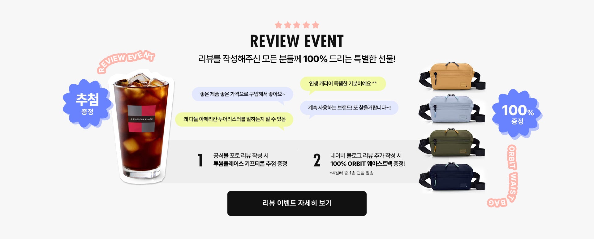REVIEW EVENT / 리뷰를 작성해주신 모든 분들께 100% 드리는 특별한 선물! 공식몰 포토 리뷰 작성 시 투썸플레이스 기프티콘 추첨 증정, 네이버 블로그 리뷰 추가 작성 시 100% ORBIT 웨이스트백 증정!