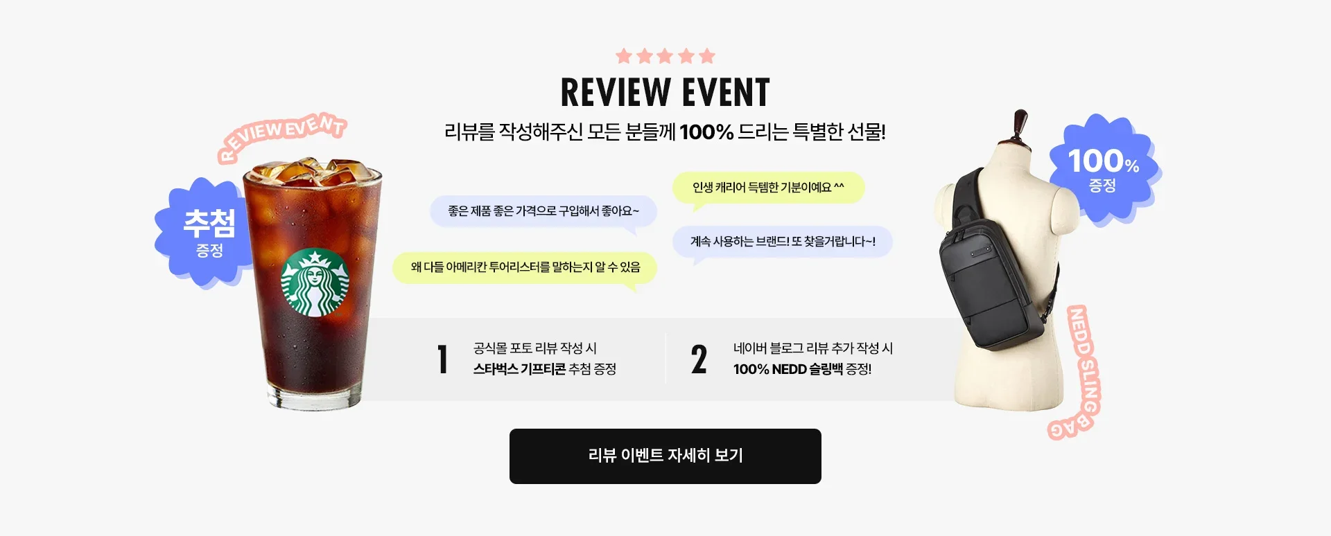 REVIEW EVENT / 리뷰를 작성해주신 모든 분들께 100% 드리는 특별한 선물! 공식몰 포토 리뷰 작성 시 스타벅스 기프티콘 추첨 증정, 네이버 블로그 리뷰 추가 작성 시 100% NEDD 슬링백 증정!