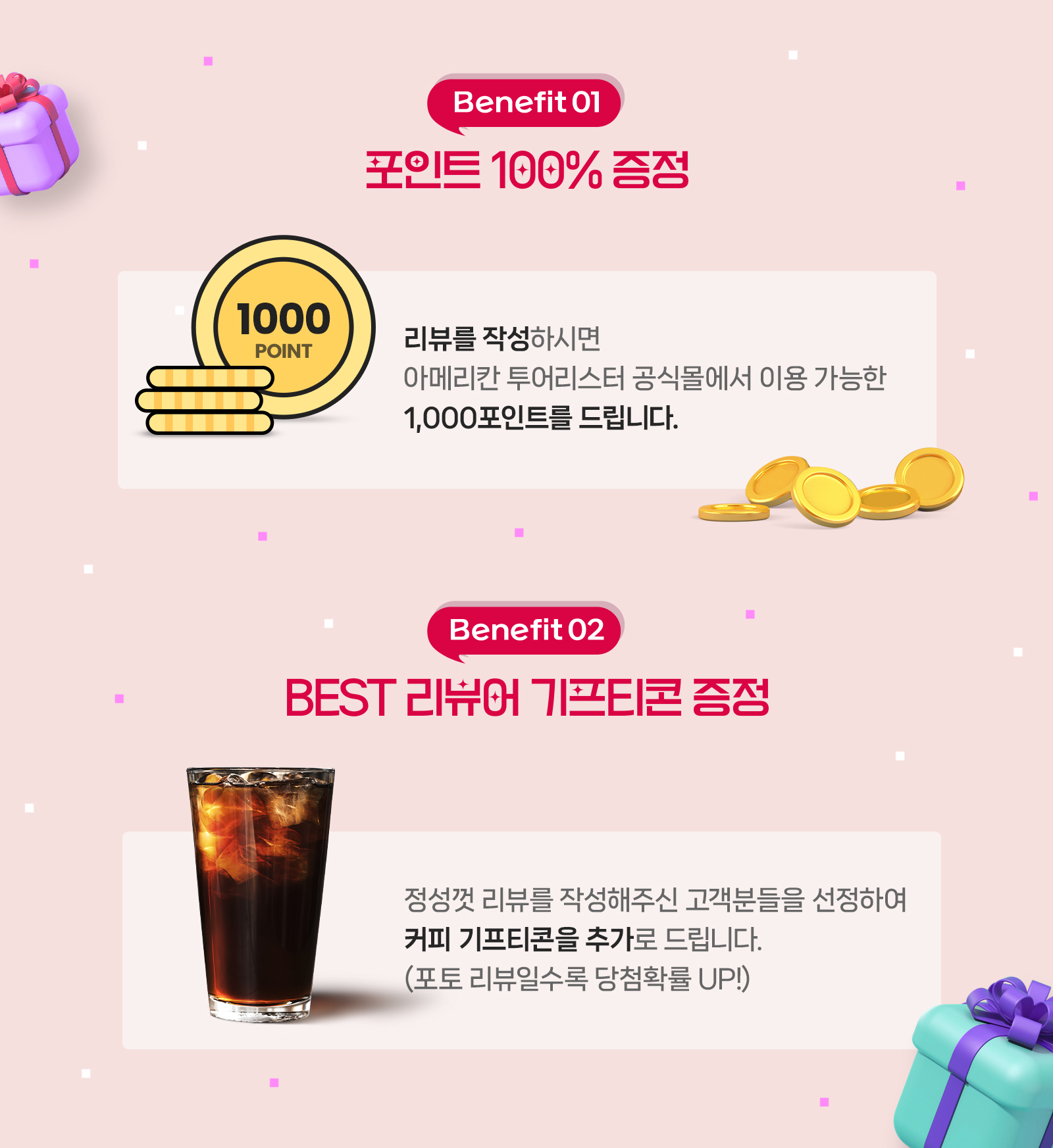 Benefit01 포인트 100% 증정 리뷰를 작성하시면 아메리칸 투어리스터 공식몰에서 이용 가능한 1,000포인트를 드립니다. Benefit02 BEST 리뷰어 기프티콘 증정 정성껏 리뷰를 작성해주신 고객분들을 선정하여 커피 기프티콘을 추가로 드립니다.(포토 리뷰일수록 당첨확률 UP!)