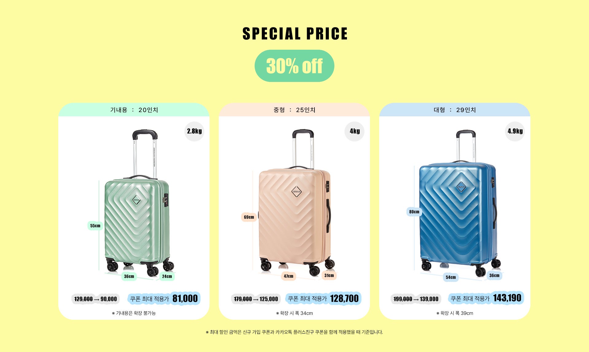 SPECIAL PRICE 30% OFF. * 최대 할인 금액은 신규 가입 쿠폰과 카카오톡 플러스친구 쿠폰을 함께 적용했을 때 기준입니다. 1. 기내용 : 20인치, 사이즈 : 55cm * 36cm * 24cm, 무게 : 2.8kg. 정상가 129,000원, 할인가 90,000원, 쿠폰 최대 적용가 81,000원. * 기내용은 확장 불가능. 2. 중형 : 25인치, 사이즈 : 69cm * 47cm * 31cm, 무게 : 4kg. 정상가 179,000원, 할인가 125,000원, 쿠폰 최대 적용가 128,700원. * 확장 시 폭 34cm. 3. 대형 : 29인치, 사이즈 : 80cm * 54cm * 36cm, 무게 : 4.9kg. 정상가 199,000원, 할인가 139,000원, 쿠폰 최대 적용가 143,100원. * 확장 시 폭 39cm
