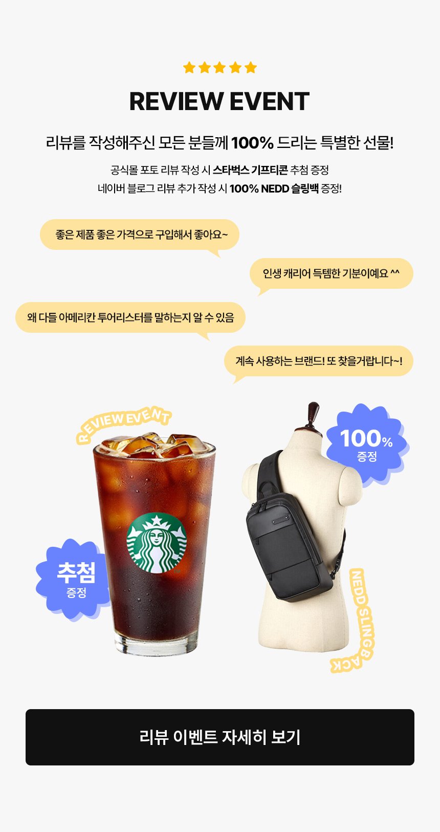 REVIEW EVENT / 리뷰를 작성해주신 모든 분들께 100% 드리는 특별한 선물! 공식몰 포토 리뷰 작성 시 스타벅스 기프티콘 추첨 증정, 네이버 블로그 리뷰 추가 작성 시 100% NEDD 슬링백 증정!