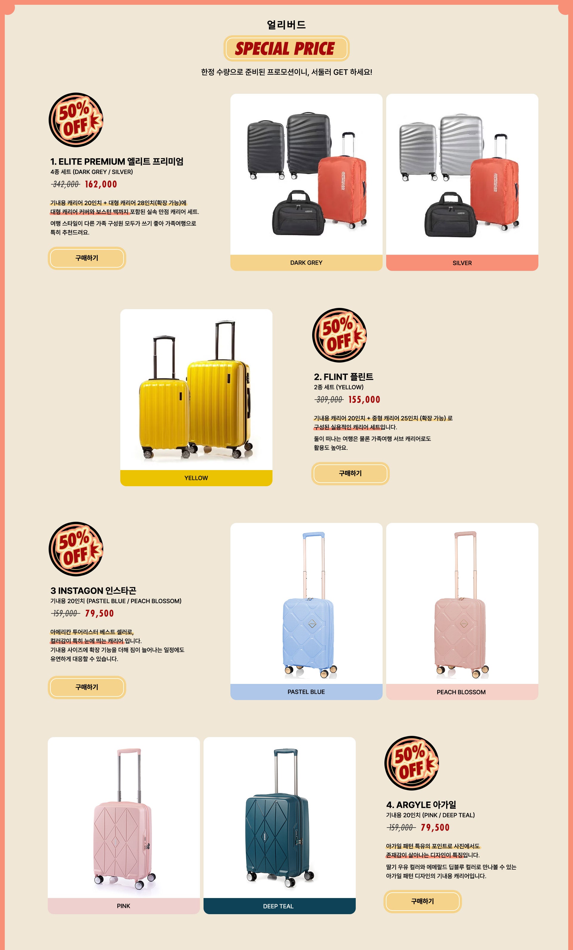 얼리버드 SPECIAL PRICE 50% OFF, 한정 수량으로 준비된 프로모션이니, 서둘러 GET 하세요! 1. ELITE PREMIUM 엘리트 프리미엄 4종 세트 (DARK GREY / SILVER) / 정상가 342,000원 할인가 162,000원. 기내용 캐리어 20인치 + 대형 캐리어 28인치(확장 가능)에
      대형 캐리어 커버와 보스턴 백까지 포함된 실속 만점 캐리어 세트. 여행 스타일이 다른 가족 구성원 모두가 쓰기 좋아 가족여행으로 특히 추천드려요. 2. FLINT 플린트 2종 세트 (YELLOW) / 정상가 309,000원 할인가 155,000원. 기내용 캐리어 20인치 + 중형 캐리어 25인치 (확장 가능)로 구성된 실용적인 캐리어 세트입니다. 둘이 떠나는 여행은 물론 가족여행 서브 캐리어로도 활용도 높아요. 3 INSTAGON 인스타곤 기내용 20인치 (PASTEL BLUE / PEACH BLOSSOM) / 정상가 159,000원 할인가 79,500원. 아메리칸 투어리스터 베스트 셀러로, 컬러감이 특히 눈에 띄는 캐리어 입니다. 기내용 사이즈에 확장 기능을 더해 짐이 늘어나는 일정에도 유연하게 대응할 수 있습니다. 4. ARGYLE 아가일 기내용 20인치 (PINK / DEEP TEAL) / 정상가 159,000원 할인가 79,500원. 아가일 패턴 특유의 포인트로 사진에서도 존재감이 살아나는 디자인이 특징입니다. 딸기 우유 컬러와 에메랄드 딥블루 컬러로 만나볼 수 있는 아가일 패턴 디자인의 기내용 캐리어입니다.