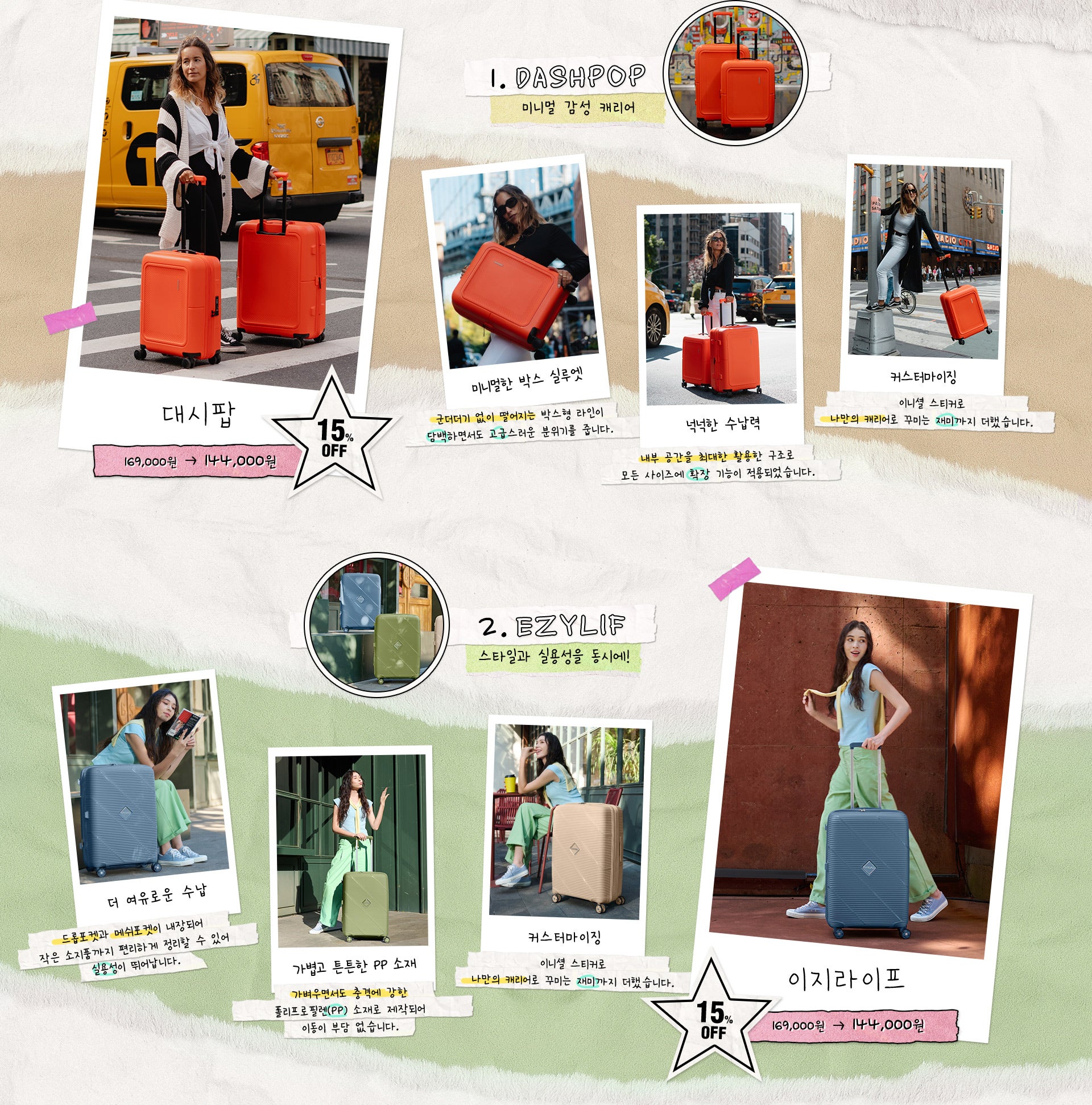 1. DASHPOP(미니멀 감성 캐리어) 가격 : 정상가 169,000원, 15% OFF 할인가 144,000원 / 특징 : 미니멀한 박스 실루엣(군더더기 없이 떨어지는 박스형 라인이 담백하면서도 고급스러운 분위기를 줍니다.), 넉넉한 수납력(내부 공간을 최대한 활용한 구조로 모든 사이즈에 확장 기능이 적용되었습니다.), 커스터마이징(이니셜 스티커로 나만의 캐리어로 꾸미는 재미까지 더했습니다.)/ 2. EZYLIF(스타일과 실용성을 동시에!) 가격 : 정상가 169,000원, 15% OFF 할인가 144,000원 / 특징 : 더 여유로운 수납(드롭포켓과 메쉬포켓이 내장되어 작은 소지품까지 편 리하게 정리할 수 있어 실용성이 뛰어납니다.), 가볍고 튼튼한 PP 소재(가벼우면서도 충격에 강한 폴리프로필렌(PP) 소재로 제작되어 이동이 부담 없습니다.), 커스터마이징(이니셜 스티커로 나만의 캐리어로 꾸미는 재미까지 더했습니다.)