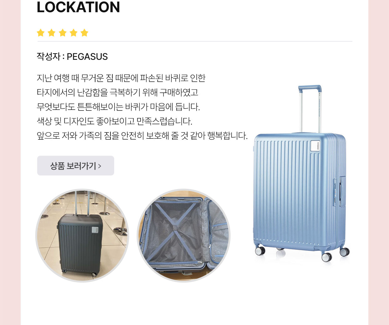 아메리칸 투어리스터’S BEST REVIEW LOCKATION 작성자 : PEGASUS 지난 여행 때 무거운 짐 때문에 파손된 바퀴로 인한 타지에서의 난감함을 극복하기 위해 구매하였고 무엇보다도 튼튼해보이는 바퀴가 마음에 듭니다. 색상 및 디자인도 좋아보이고 만족스럽습니다. 앞으로 저와 가족의 짐을 안전히 보호해 줄 것 같아 행복합니다.