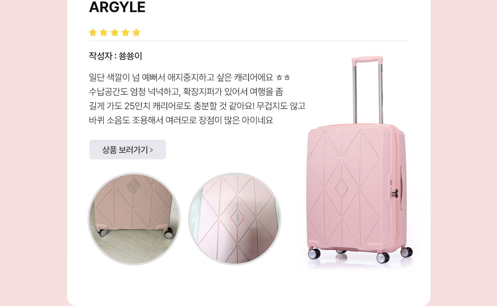 아메리칸 투어리스터’S BEST REVIEW ARGYLE 작성자 : 숑숑이 일단 색깔이 넘 예뻐서 애지중지하고 싶은 캐리어에요 ㅎㅎ 수납공간도 엄청 넉넉하고, 확장지퍼가 있어서 여행을 좀 길게 가도 25인치 캐리어로도 충분할 것 같아요! 무겁지도 않고 바퀴 소음도 조용해서 여러모로 장점이 많은 아이네요