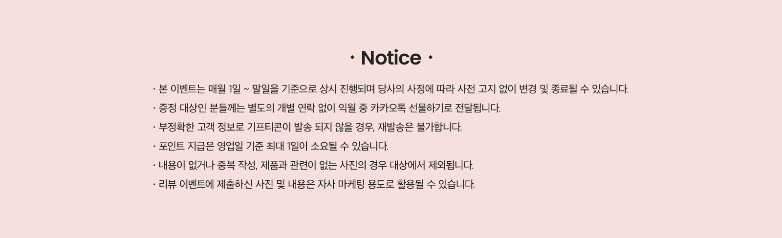 Notice · 본 이벤트는 매월 1일 ~ 말일 기준으로 상시 진행되며 당사의 사정에 따라 사전 고지 없이 변경 및 종료될 수 있습니다. · 증정 대상인 분들께는 별도의 개별 연락 없이 익월 중 카카오톡 선물하기로 전달됩니다. · 부정확한 고객 정보로 기프티콘이 발송 되지 않을 경우, 재발송은 불가합니다. · 포인트 지급은 영업일 기준 최대 1일이 소요될 수 있습니다. · 내용이 없거나 중복 작성, 제품과 관련이 없는 사진의 경우 대상에서 제외됩니다. · 리뷰 이벤트에 제출하신 사진 및 내용은 자사 마케팅 용도로 활용될 수 있습니다.