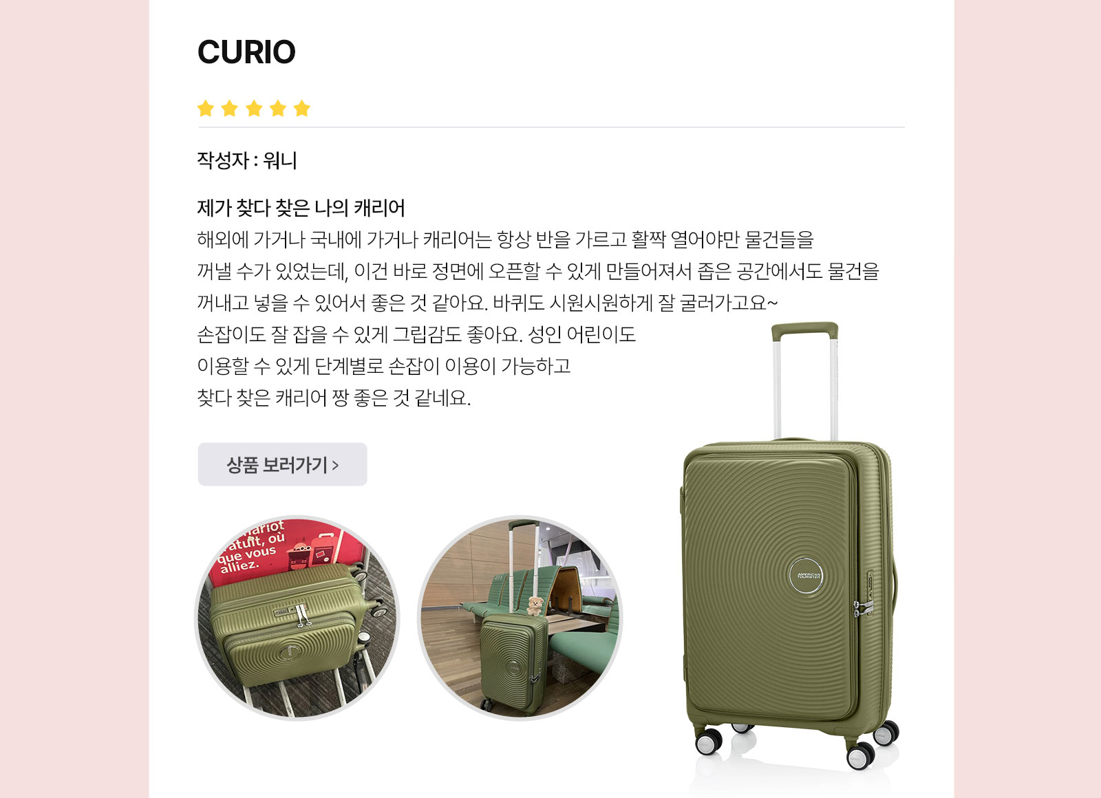 아메리칸 투어리스터’S BEST REVIEW CURIO 작성자 : 워니 제가 찾다 찾은 나의 캐리어 해외에 가거나 국내에 가거나 캐리어는 항상 반을 가르고 활짝 열어야만 물건들을 꺼낼 수가 있었는데, 이건 바로 정면에 오픈할 수 있게 만들어져서 좁은 공간에서도 물건을 꺼내고 넣을 수 있어서 좋은 것 같아요. 바퀴도 시원시원하게 잘 굴러가고요~ 손잡이도 잘 잡을 수 있게 그립감도 좋아요. 성인 어린이도 이용할 수 있게 단계별로 손잡이 이용이 가능하고 찾다 찾은 캐리어 짱 좋은 것 같네요.