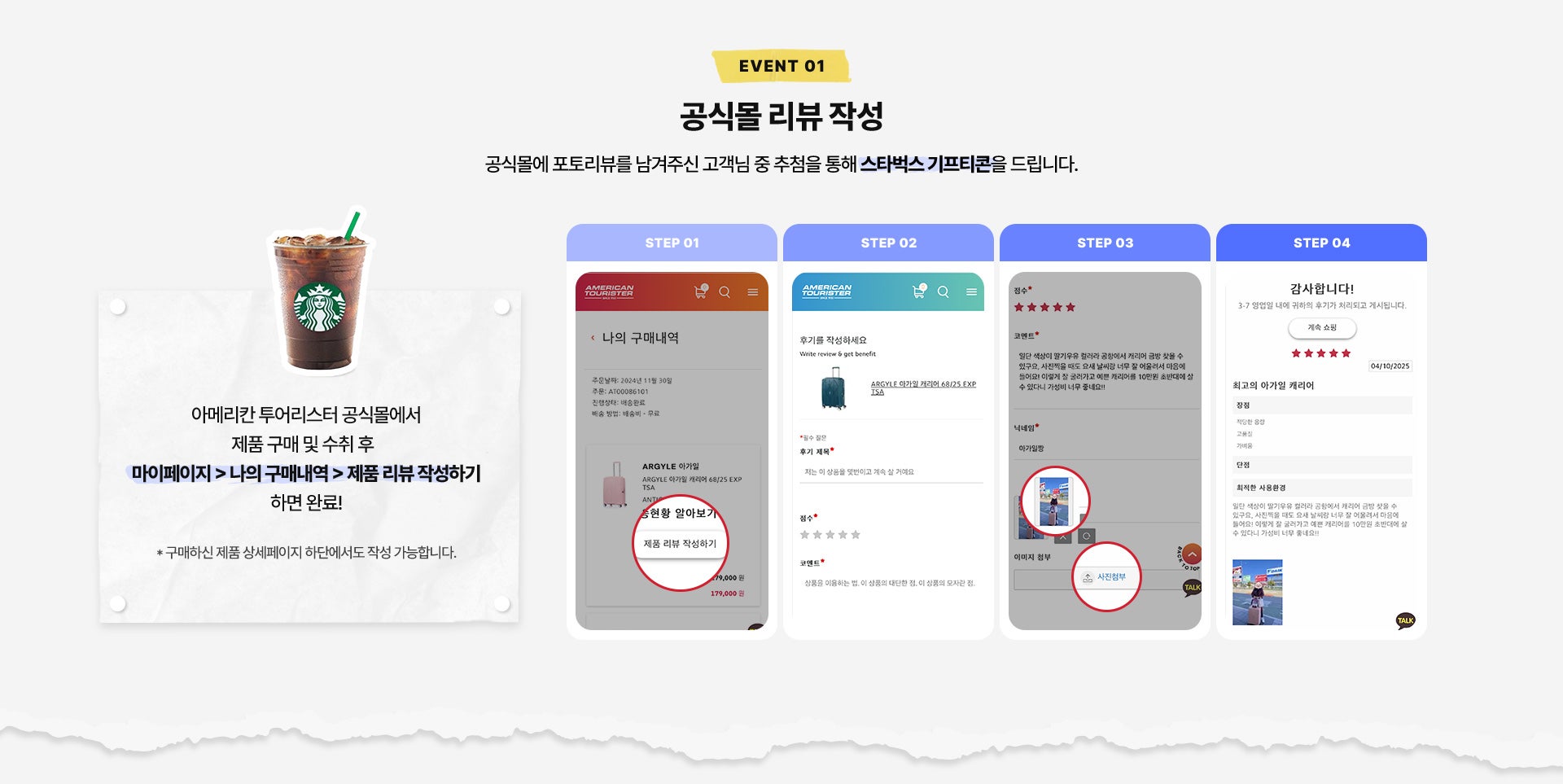 EVENT 01. 공식몰 리뷰 작성. 공식몰에 포토리뷰를 남겨주신 고객님 중 추첨을 통해 스타벅스 기프티콘을 드립니다. 아메리칸 투어리스터 공식몰에서 제품 구매 및 수취 후 마이페이지 > 나의 구매내역 > 제품 리뷰 작성하기 하면 완료! * 구매하신 제품 상세페이지 하단에서도 작성 가능합니다.