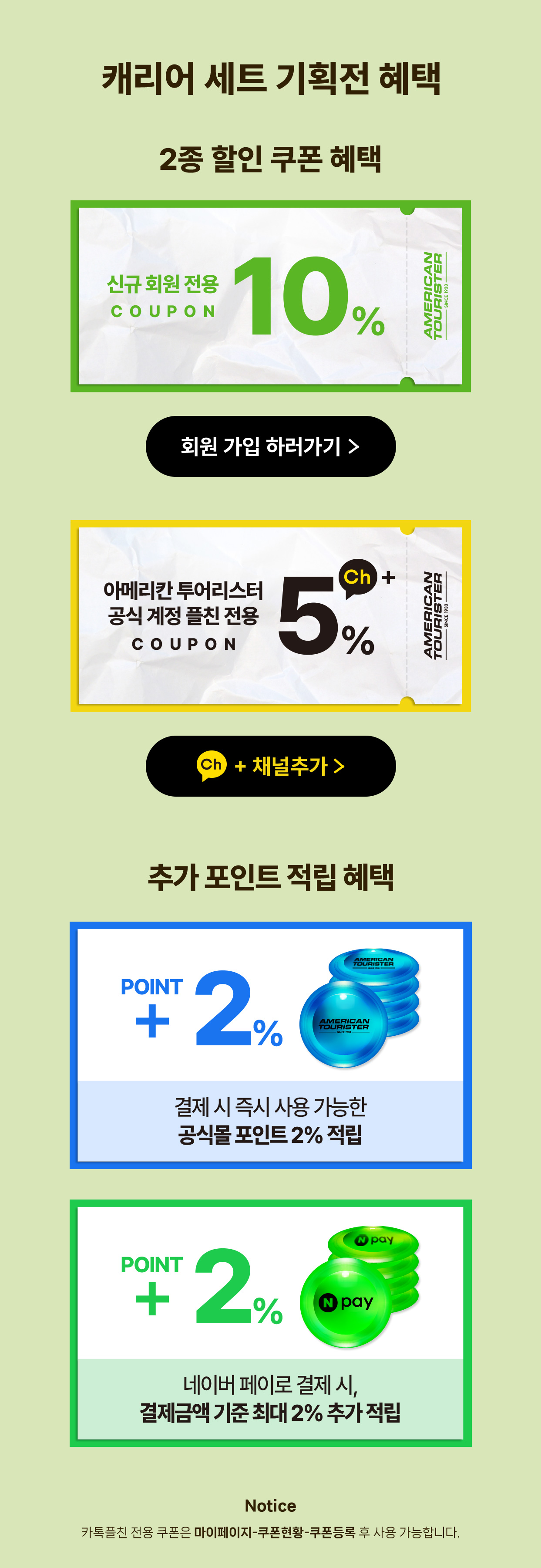 2종 할인 쿠폰혜택 신규 회원 전용 10%, 아메리칸 투어리스터 공식 계정 플친 전용 5% / 추가 포인트 적립 혜택 결제 시 즉시 사용 가능한 공식몰 포인트 2% 적립, 네이버 페이로 결제 시, 결제금액 기준 최대 2% 추가 적립 / Notice 카톡플친 전용 쿠폰은 마이페이지-쿠폰현황-쿠폰등록 후 사용 가능합니다.