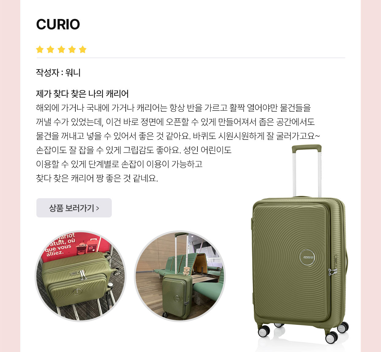 아메리칸 투어리스터’S BEST REVIEW CURIO 작성자 : 워니 제가 찾다 찾은 나의 캐리어 해외에 가거나 국내에 가거나 캐리어는 항상 반을 가르고 활짝 열어야만 물건들을 꺼낼 수가 있었는데, 이건 바로 정면에 오픈할 수 있게 만들어져서 좁은 공간에서도 물건을 꺼내고 넣을 수 있어서 좋은 것 같아요. 바퀴도 시원시원하게 잘 굴러가고요~ 손잡이도 잘 잡을 수 있게 그립감도 좋아요. 성인 어린이도 이용할 수 있게 단계별로 손잡이 이용이 가능하고 찾다 찾은 캐리어 짱 좋은 것 같네요.