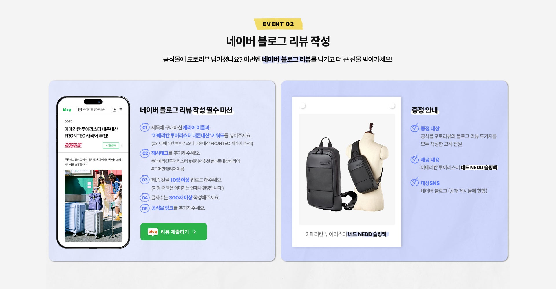 EVENT 02. 네이버 블로그 리뷰 작성. 공식몰에 포토리뷰 남기셨나요? 이번엔 네이버 블로그 리뷰를 남기고 더 큰 선물 받아가세요! * 네이버 블로그 리뷰 작성 필수 미션 / 1. 제목에 구매하신 캐리어 이름과 ‘아메리칸 투어리스터 내돈내산‘ 키워드를 넣어주세요. (ex. 아메리칸 투어리스터 내돈내산 FRONTEC 캐리어 추천!) / 2. 해시태그를 추가해주세요. #아메리칸투어리스터 #캐리어추천 #내돈내산캐리어 #구매한캐리어이름 / 3. 제품 컷을 10장 이상 업로드 해주세요.(여행 중 찍은 이미지는 언제나 환영입니다!) / 4. 글자수는 300자 이상 작성해주세요. / 5. 공식몰 링크를 추가해주세요. / * 증정 안내 : 증정 대상 공식몰 포토리뷰와 블로그 리뷰 두가지를 모두 작성한 고객 전원, - 제공 내용 : 아메리칸 투어리스터 네드 NEDD 슬링백, - 대상SNS : 네이버 블로그 (공개 게시물에 한함)