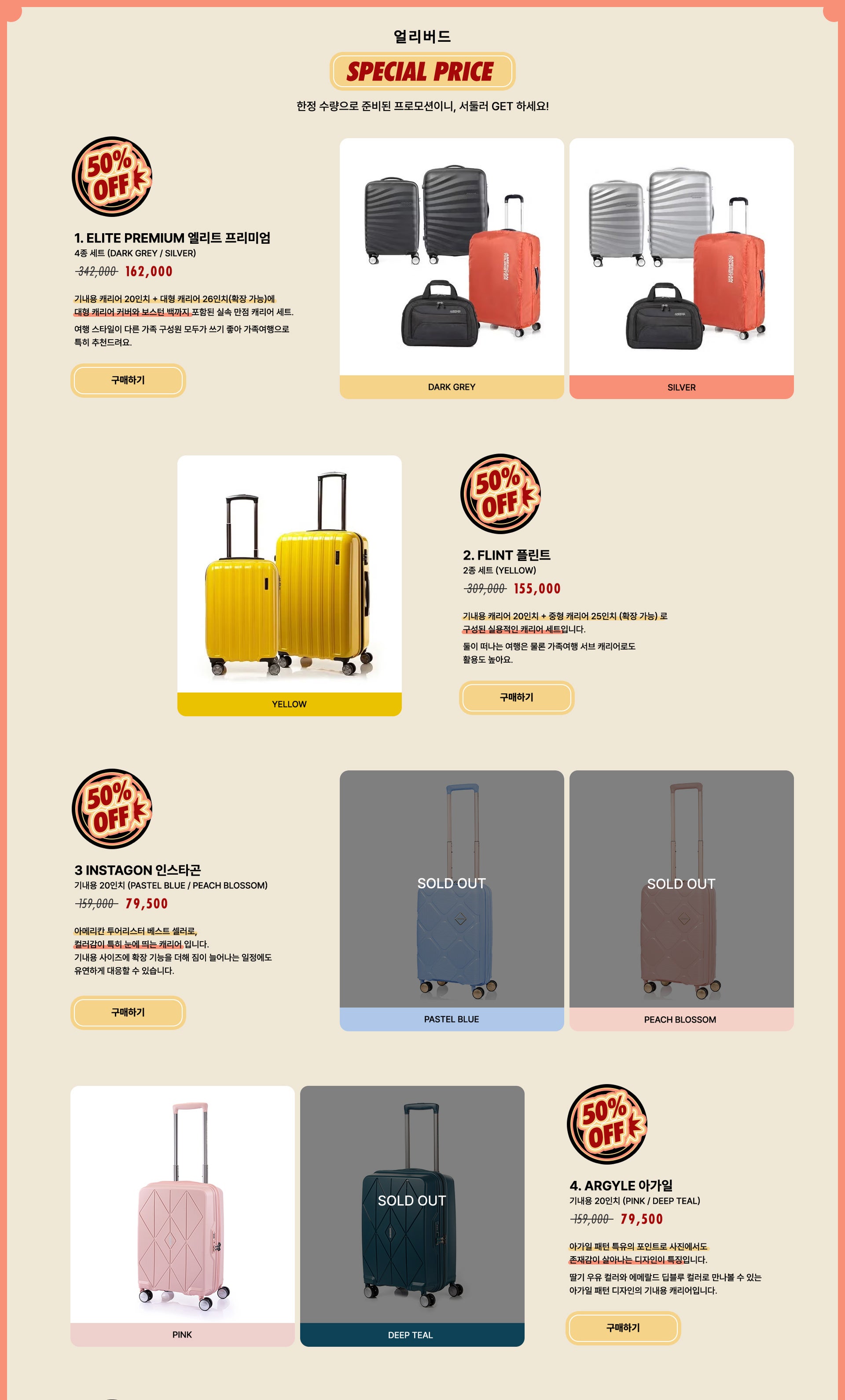 얼리버드 SPECIAL PRICE 50% OFF, 한정 수량으로 준비된 프로모션이니, 서둘러 GET 하세요! 1. ELITE PREMIUM 엘리트 프리미엄 4종 세트 (DARK GREY / SILVER) / 정상가 342,000원 할인가 162,000원. 기내용 캐리어 20인치 + 대형 캐리어 26인치(확장 가능)에 대형 캐리어 커버와 보스턴 백까지 포함된 실속 만점 캐리어 세트. 여행 스타일이 다른 가족 구성원 모두가 쓰기 좋아 가족여행으로 특히 추천드려요. 2. FLINT 플린트 2종 세트 (YELLOW) / 정상가 309,000원 할인가 155,000원. 기내용 캐리어 20인치 + 중형 캐리어 25인치 (확장 가능)로 구성된 실용적인 캐리어 세트입니다. 둘이 떠나는 여행은 물론 가족여행 서브 캐리어로도 활용도 높아요. 3 INSTAGON 인스타곤 기내용 20인치 (PASTEL BLUE / PEACH BLOSSOM) / 정상가 159,000원 할인가 79,500원. 아메리칸 투어리스터 베스트 셀러로, 컬러감이 특히 눈에 띄는 캐리어 입니다. 기내용 사이즈에 확장 기능을 더해 짐이 늘어나는 일정에도 유연하게 대응할 수 있습니다. 4. ARGYLE 아가일 기내용 20인치 (PINK / DEEP TEAL) / 정상가 159,000원 할인가 79,500원. 아가일 패턴 특유의 포인트로 사진에서도 존재감이 살아나는 디자인이 특징입니다. 딸기 우유 컬러와 에메랄드 딥블루 컬러로 만나볼 수 있는 아가일 패턴 디자인의 기내용 캐리어입니다.