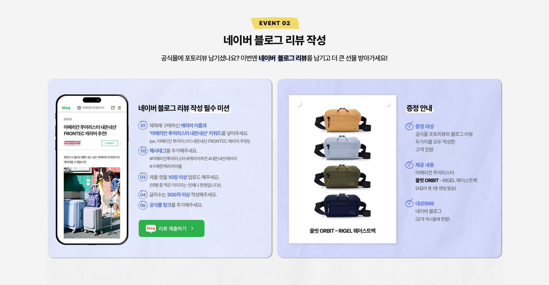 EVENT 02. 네이버 블로그 리뷰 작성. 공식몰에 포토리뷰 남기셨나요? 이번엔 네이버 블로그 리뷰를 남기고 더 큰 선물 받아가세요! * 네이버 블로그 리뷰 작성 필수 미션 / 1. 제목에 구매하신 캐리어 이름과 ‘아메리칸 투어리스터 내돈내산‘ 키워드를 넣어주세요. (ex. 아메리칸 투어리스터 내돈내산 FRONTEC 캐리어 추천!) / 2. 해시태그를 추가해주세요. #아메리칸투어리스터 #캐리어추천 #내돈내산캐리어 #구매한캐리어이름 / 3. 제품 컷을 10장 이상 업로드 해주세요.(여행 중 찍은 이미지는 언제나 환영입니다!) / 4. 글자수는 300자 이상 작성해주세요. / 5. 공식몰 링크를 추가해주세요. / * 증정 안내 : 증정 대상 공식몰 포토리뷰와 블로그 리뷰 두가지를 모두 작성한 고객 전원, - 제공 내용 : 아메리칸 투어리스터 올빗 ORBIT - Rigel 웨이스트백 (4컬러 중 1종 랜덤 발송) , - 대상SNS : 네이버 블로그 (공개 게시물에 한함)
