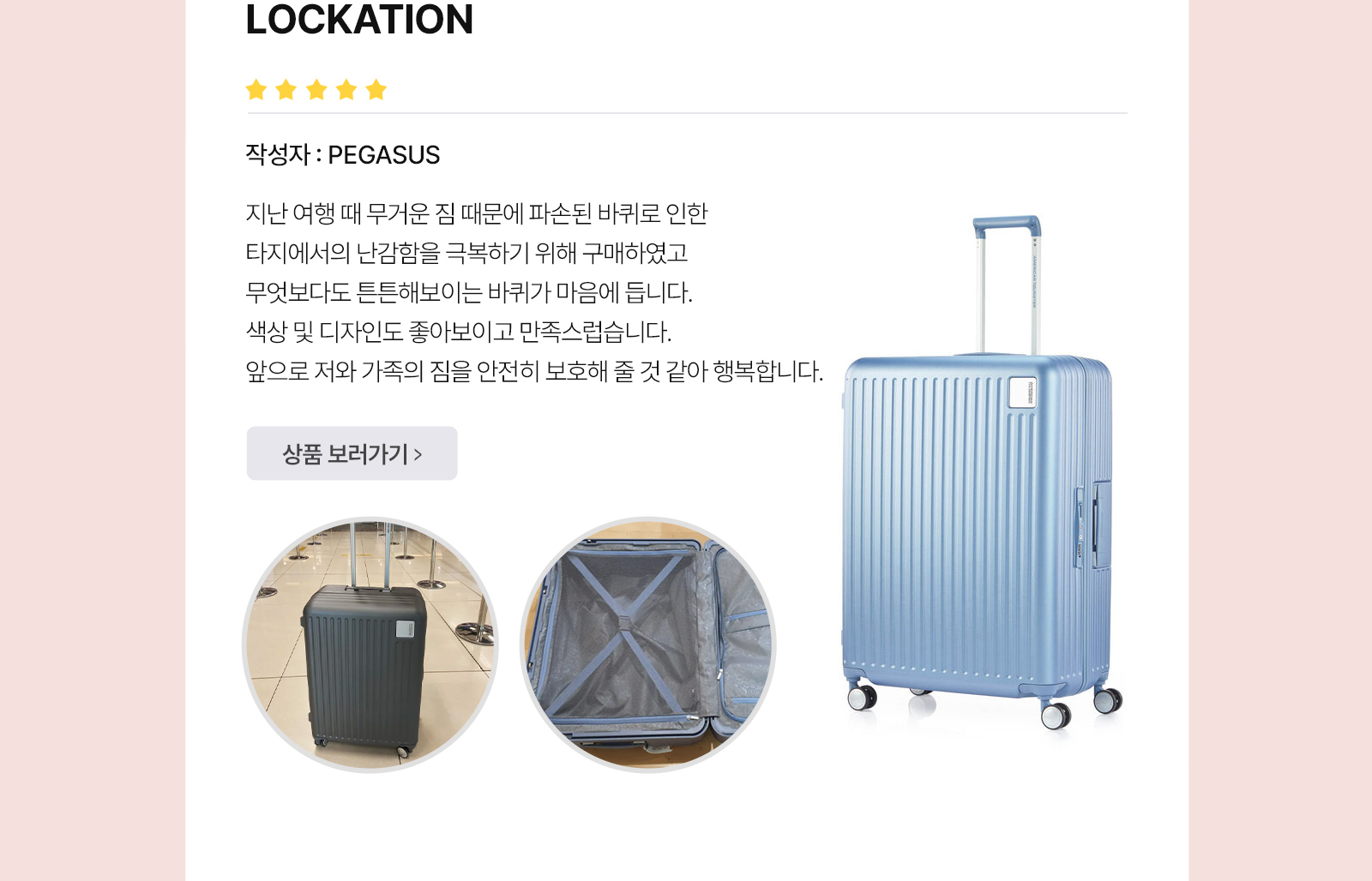 아메리칸 투어리스터’S BEST REVIEW LOCKATION 작성자 : PEGASUS 지난 여행 때 무거운 짐 때문에 파손된 바퀴로 인한 타지에서의 난감함을 극복하기 위해 구매하였고 무엇보다도 튼튼해보이는 바퀴가 마음에 듭니다. 색상 및 디자인도 좋아보이고 만족스럽습니다. 앞으로 저와 가족의 짐을 안전히 보호해 줄 것 같아 행복합니다.