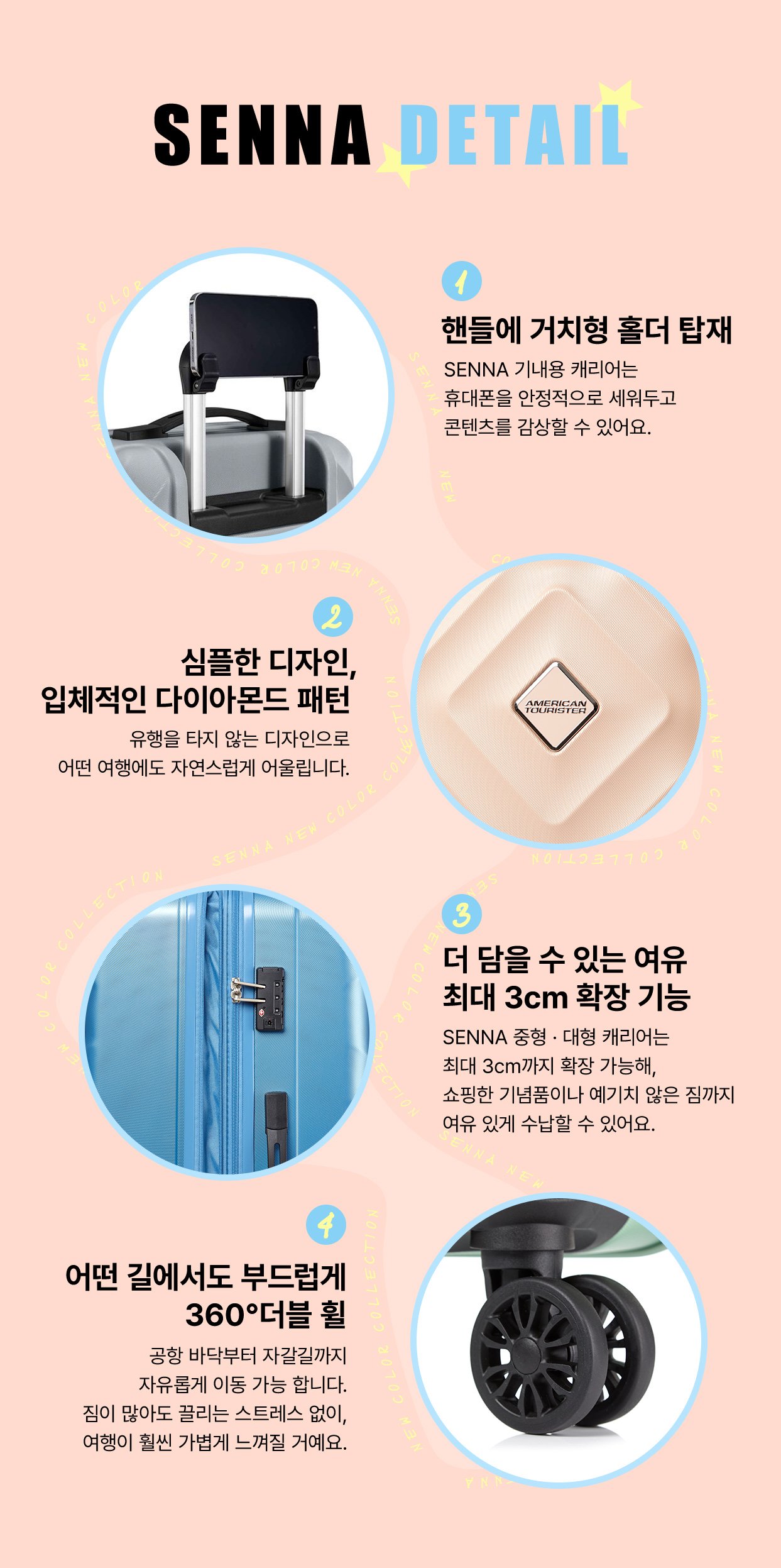 SENNA DETAIL. 1. 핸들에 거치형 홀더 탑재. SENNA 기내용 캐리어는 휴대폰을 안정적으로 세워두고 콘텐츠를 감상할 수 있어요. 2. 심플한 디자인, 입체적인 다이아몬드 패턴. 유행을 타지 않는 디자인으로 어떤 여행에도 자연스럽게 어울립니다. 3. 더 담을 수 있는 여유 최대 3cm 확장 기능. SENNA 중형 · 대형 캐리어는 최대 3cm까지 확장 가능해, 쇼핑한 기념품이나 예기치 않은 짐까지 여유 있게 수납할 수 있어요. 4. 어떤 길에서도 부드럽게 360° 더블 휠. 공항 바닥부터 자갈길까지 자유롭게 이동 가능 합니다. 짐이 많아도 끌리는 스트레스 없이, 여행이 훨씬 가볍게 느껴질 거예요.