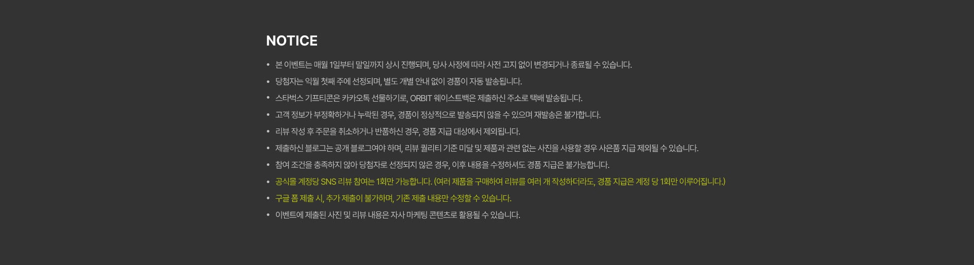공지사항 - 본 이벤트는 매월 1일부터 말일까지 상시 진행되며, 당사 사정에 따라 사전 고지 없이 변경되거나 종료될 수 있습니다. - 당첨자는 익월 첫째 주에 선정되며, 별도 개별 안내 없이 경품이 자동 발송됩니다. - 스타벅스 기프티콘은 카카오톡 선물하기로, ORBIT 웨이스트백은 제출하신 주소로 택배 발송됩니다. - 고객 정보가 부정확하거나 누락된 경우, 경품이 정상적으로 발송되지 않을 수 있으며 재발송은 불가합니다. - 리뷰 작성 후 주문을 취소하거나 반품하신 경우, 경품 지급 대상에서 제외됩니다. - 제출하신 블로그는 공개 블로그여야 하며, 리뷰 퀄리티 기준 미달 및 제품과 관련 없는 사진을 사용할 경우 사은품 지급 제외될 수 있습니다. - 참여 조건을 충족하지 않아 당첨자로 선정되지 않은 경우, 이후 내용을 수정하셔도 경품 지급은 불가능합니다. - 공식몰 계정당 SNS 리뷰 참여는 1회만 가능합니다. (여러 제품을 구매하여 리뷰를 여러 개 작성하더라도, 경품 지급은 계정 당 1회만 이루어집니다.) - 구글 폼 제출 시, 추가 제출이 불가하며, 기존 제출 내용만 수정할 수 있습니다. - 이벤트에 제출된 사진 및 리뷰 내용은 자사 마케팅 콘텐츠로 활용될 수 있습니다.