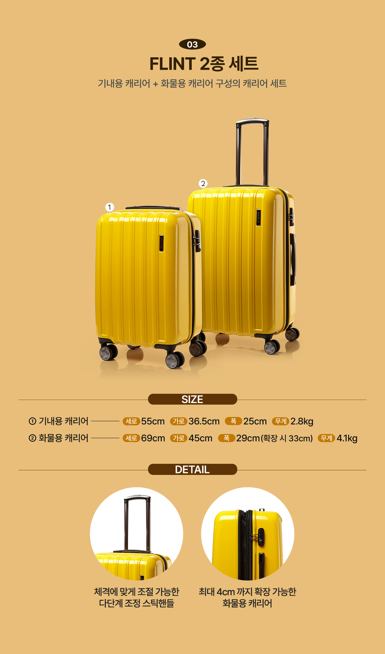 03 FLINT 2종 세트 기내용 캐리어 + 화물용 캐리어 구성의 캐리어 세트 / SIZE 1. 기내용 캐리어 세로 55cm 가로 36.5cm 폭 25cm 무게 2.8kg 2. 화물용 캐리어 세로 69cm 가로 45cm 폭 29cm(확장 시 33cm) 무게 4.1kg / DETAIL 체격에 맞게 조절 가능한 다단계 조정 스틱핸들, 최대 4cm까지 확장 가능한 화물용 캐리어