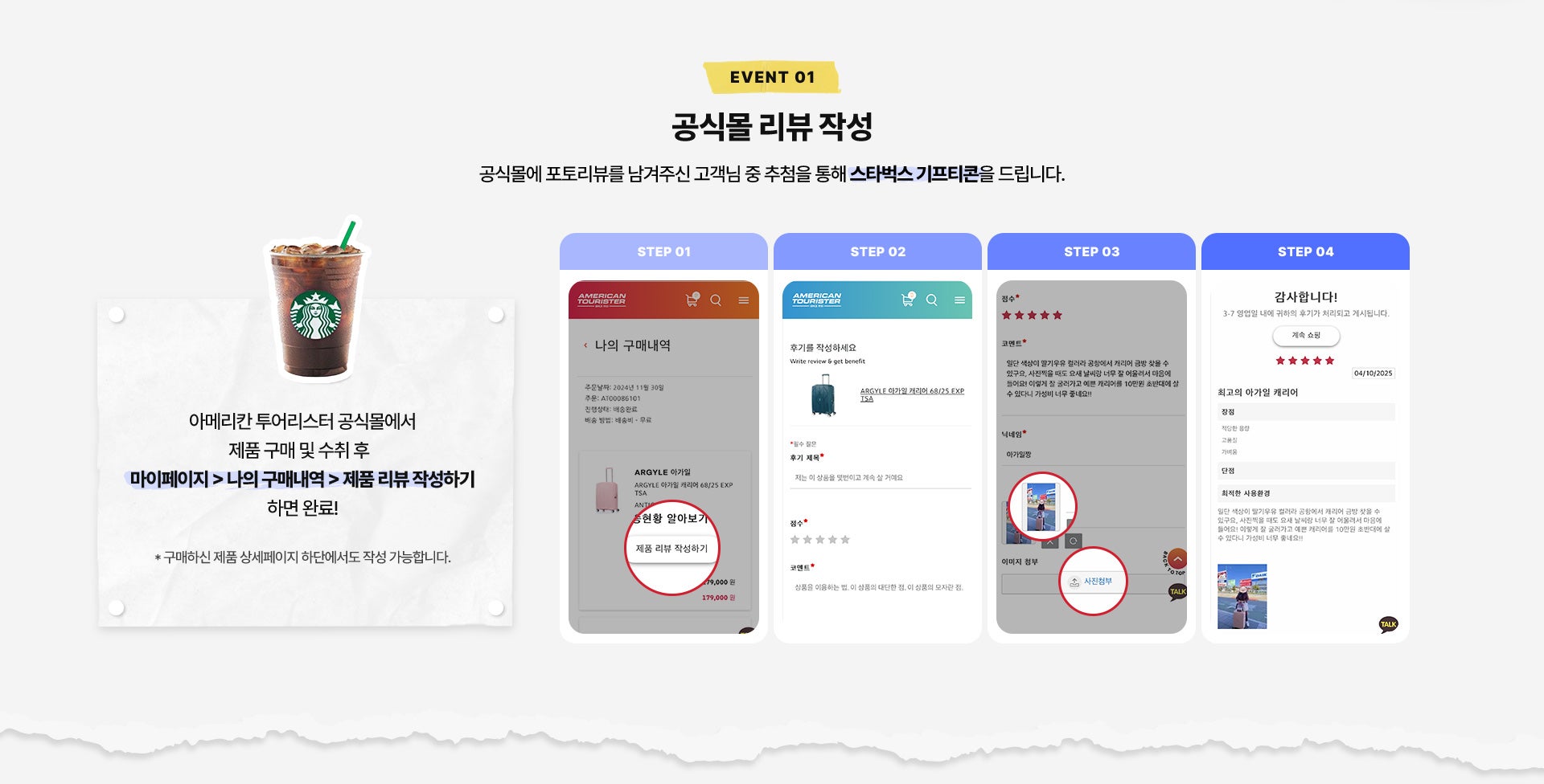 EVENT 01. 공식몰 리뷰 작성. 공식몰에 포토리뷰를 남겨주신 고객님 중 추첨을 통해 스타벅스 기프티콘을 드립니다. 아메리칸 투어리스터 공식몰에서 제품 구매 및 수취 후 마이페이지 > 나의 구매내역 > 제품 리뷰 작성하기 하면 완료! * 구매하신 제품 상세페이지 하단에서도 작성 가능합니다.