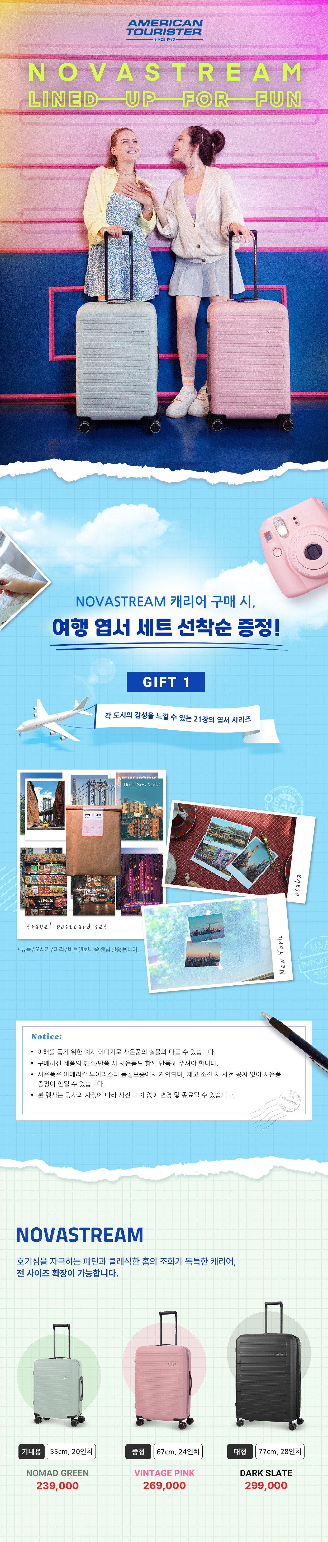 NOVASTREAM LINED UP FOR FUN /
			NOVASTREAM 캐리어 구매 시, 여행 엽서 세트 선착순 증정! /
			GIFT 1 각 도시의 감성을 느낄 수 있는 21장의 엽서 시리즈 /
			Notice: /
			이해를 돕기 위한 예시 이미지로 사은품의 실물과 다를 수 있습니다. /
			구매하신 제품의 취소/반품 시 사은품도 함께 반품해 주셔야 합니다. /
			사은품은 아메리칸 투어리스터 품질보증에서 제외되며, 재고 소진 시 사전 공지 없이 사은품
			증정이 안될 수 있습니다. /
			본 행사는 당사의 사정에 따라 사전 고지 없이 변경 및 종료될 수 있습니다. /
			NOVASTREAM 호기심을 자극하는 패턴과 클래식한 홈의 조화가 독특한 캐리어, 전 사이즈 확장이 가능합니다. /
			