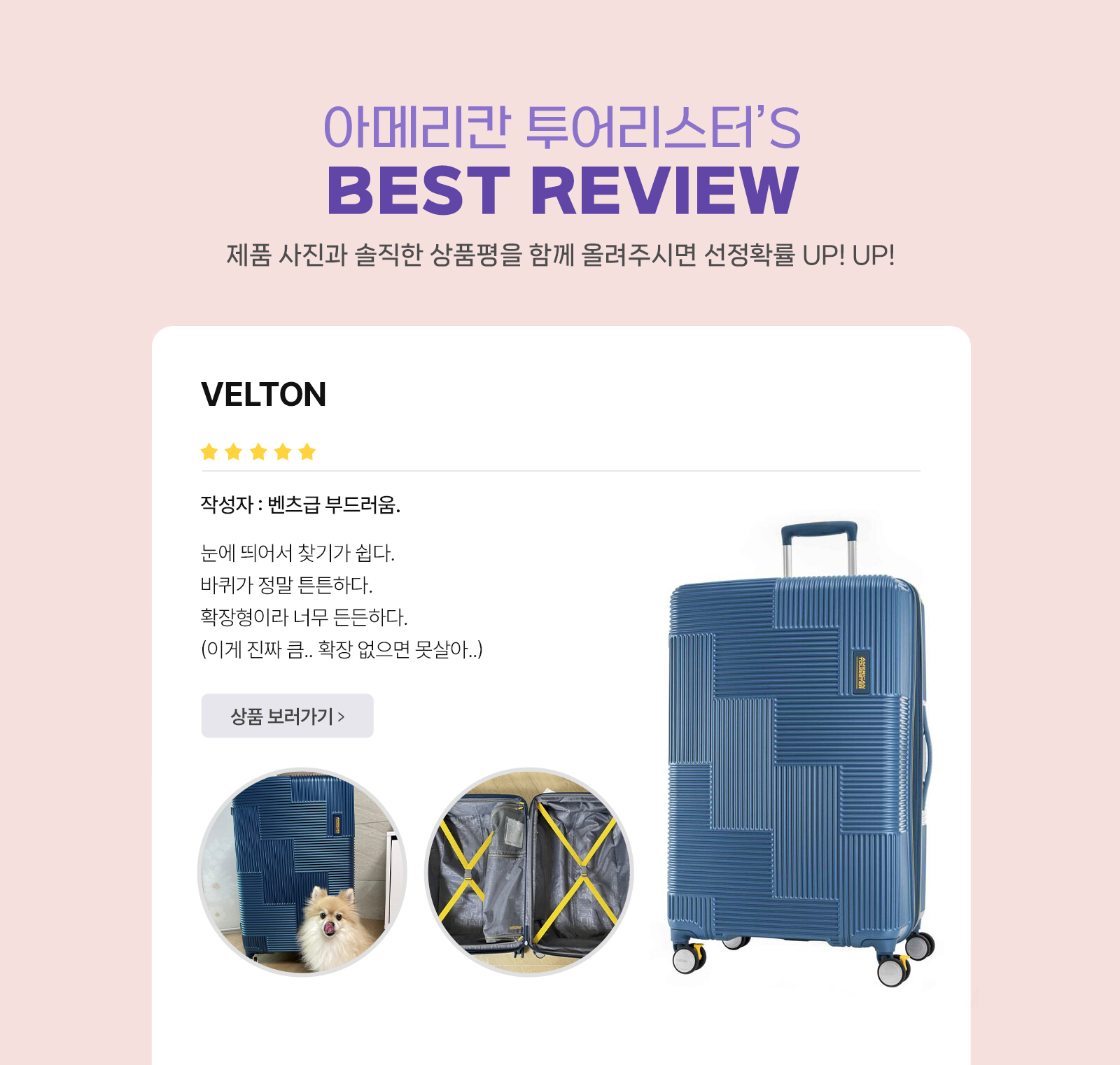 아메리칸 투어리스터’S BEST REVIEW 제품 사진과 솔직한 상품평을 함께 올려주시면 선정확률 UP! UP! VELTON 작성자 : 벤츠급 부드러움. 눈에 띄어서 찾기가 쉽다. 바퀴가 정말 튼튼하다. 확장형이라 너무 든든하다. (이게 진짜 큼.. 확장 없으면 못살아..)