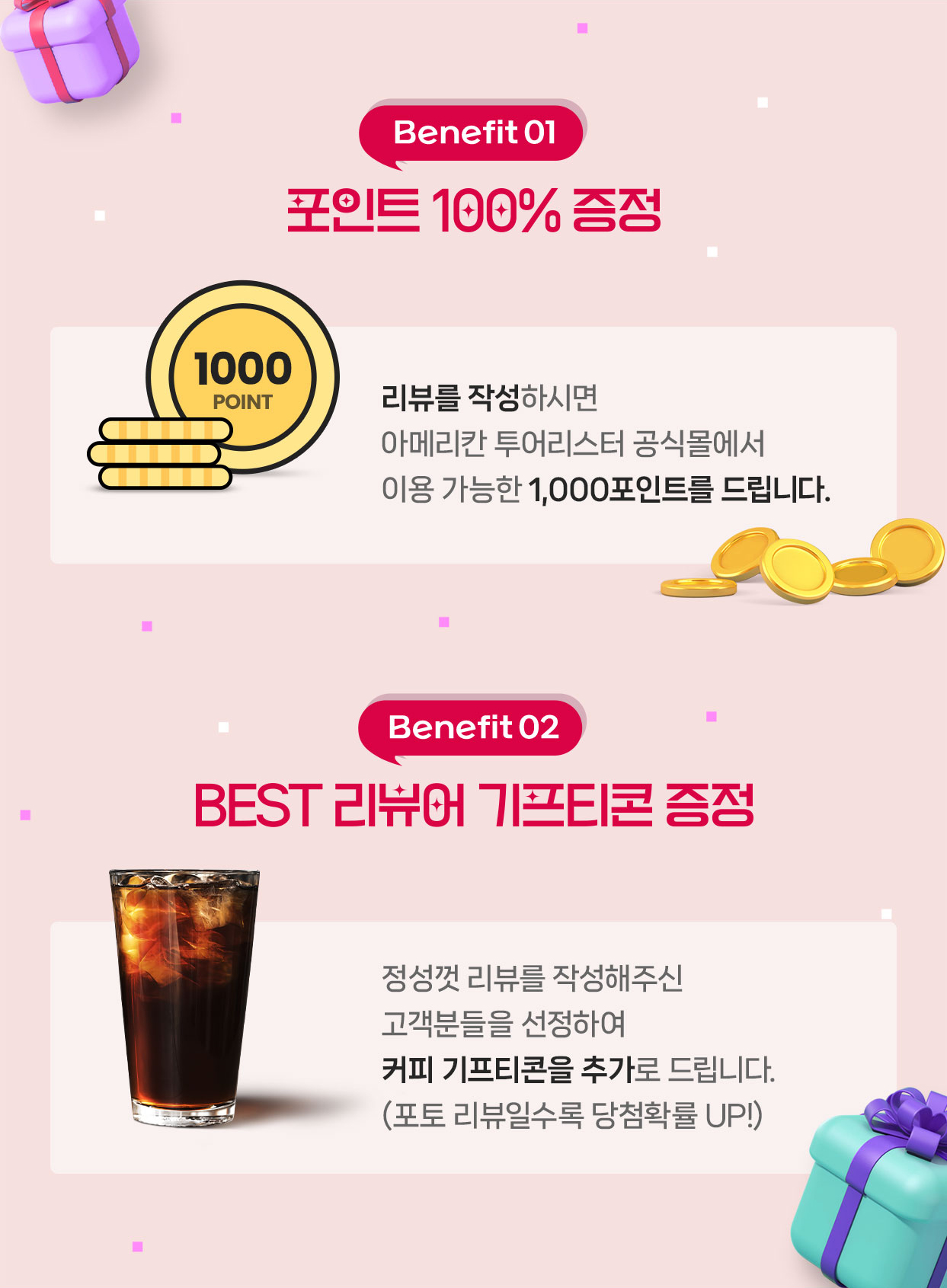 Benefit01 포인트 100% 증정 리뷰를 작성하시면 아메리칸 투어리스터 공식몰에서 이용 가능한 1,000포인트를 드립니다. Benefit02 BEST 리뷰어 기프티콘 증정 정성껏 리뷰를 작성해주신 고객분들을 선정하여 커피 기프티콘을 추가로 드립니다.(포토 리뷰일수록 당첨확률 UP!)