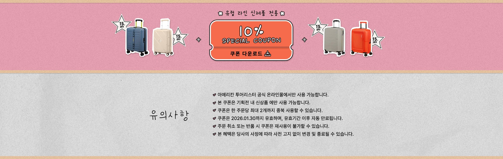 유럽 라인 신제품 전용 10% 스페셜 쿠폰 유의사항 - 아메리칸 투어리스터 공식 온라인몰에서만 사용 가능합니다.- 본 쿠폰은 기획전 내 신상품 에만 사용 가능합니다.- 쿠폰은 한 주문당 최대 2개까지 중복 사용할 수 있습니다.- 쿠폰은 2026.01.30까지 유효하며, 유효기간 이후 자동 만료됩니다. - 주문 취소 또는 반품 시 쿠폰은 재사용이 불가할 수 있습니다. - 본 혜택은 당사의 사정에 따라 사전 고지 없이 변경 및 종료될 수 있습니다.