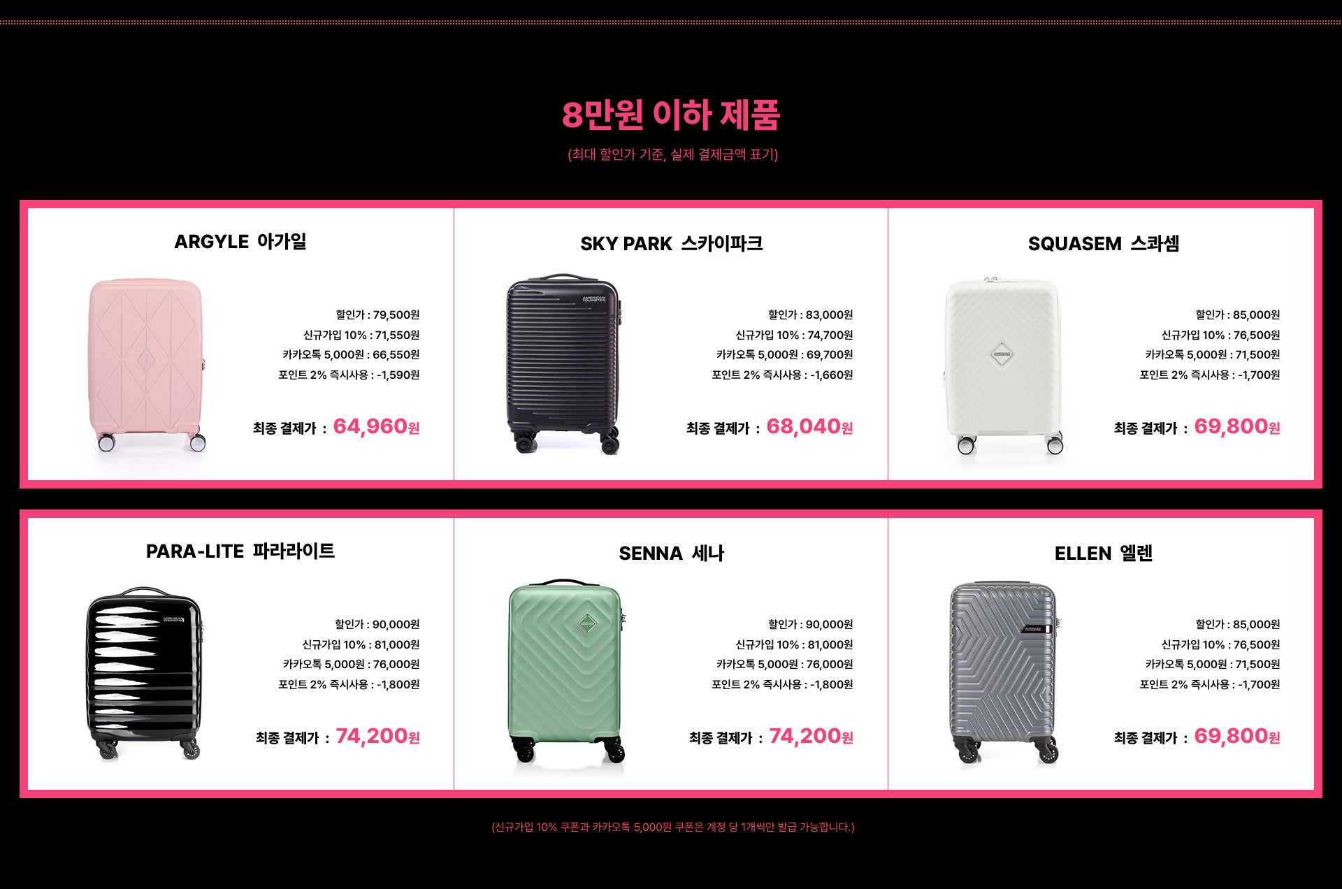 8만원 이하 제품 (최대 할인가 기준, 실제 결제금액 표기) / ARGYLE 아가일 최종 결제가 : 64,960원 / SKY PARK 스카이파크 최종 결제가 : 68,040원 / SQUASEM 스콰셈 최종 결제가 : 69,800원 / PARA-LITE 파라라이트 최종 결제가 : 74,200원 / SENNA 세나 최종 결제가 : 74,200원 / ELLEN 엘렌 최종 결제가 : 69,800원 / (신규가입 10% 쿠폰과 카카오톡 5,000원 쿠폰은 계정 당 1개씩만 발급 가능합니다.)