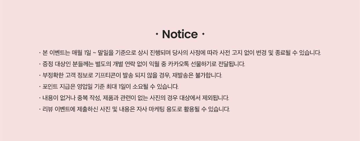 Notice · 본 이벤트는 매월 1일 ~ 말일 기준으로 상시 진행되며 당사의 사정에 따라 사전 고지 없이 변경 및 종료될 수 있습니다. · 증정 대상인 분들께는 별도의 개별 연락 없이 익월 중 카카오톡 선물하기로 전달됩니다. · 부정확한 고객 정보로 기프티콘이 발송 되지 않을 경우, 재발송은 불가합니다. · 포인트 지급은 영업일 기준 최대 1일이 소요될 수 있습니다. · 내용이 없거나 중복 작성, 제품과 관련이 없는 사진의 경우 대상에서 제외됩니다. · 리뷰 이벤트에 제출하신 사진 및 내용은 자사 마케팅 용도로 활용될 수 있습니다.