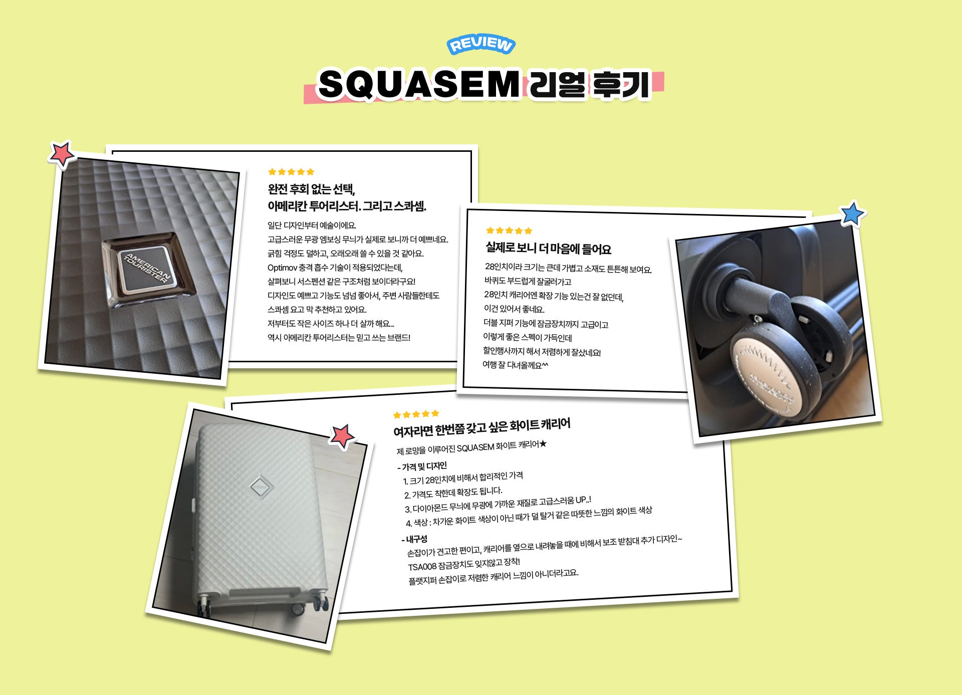 REVIEW SQUASEM 리얼 후기. 리뷰 1. 완전 후회 없는 선택, 아메리칸 투어리스터. 그리고 스콰셈. : 일단 디자인부터 예술이에요. 고급스러운 무광 엠보싱 무늬가 실제로 보니까 더 예쁘네요. 긁힘 걱정도 덜하고, 오래오래 쓸 수 있을 것 같아요. Optimov 충격 흡수 기술이 적용되었다는데, 살펴보니 서스펜션 같은 구조처럼 보이더라구요! 디자인도 예쁘고 기능도 넘넘 좋아서, 주변 사람들한테도 스콰셈 요고 막 추천하고 있어요. 저부터도 작은 사이즈 하나 더 살까 해요... 역시 아메리칸 투어리스터는 믿고 쓰는 브랜드! / 리뷰 2. 실제로 보니 더 마음에 들어요 : 28인치이라 크기는 큰데 가볍고 소재도 튼튼해 보여요. 바퀴도 부드럽게 잘굴러가고 28인치 캐리어엔 확장 기능 있는건 잘 없던데, 이건 있어서 좋네요. 더블 지퍼 기능에 잠금장치까지 고급이고 이렇게 좋은 스펙이 가득인데 할인행사까지 해서 저렴하게 잘샀네요! 여행 잘 다녀올께요^^ / 리뷰 3. 여자라면 한번쯤 갖고 싶은 화이트 캐리어 : 제 로망을 이루어진 SQUASEM 화이트 캐리어★ - 가격 및 디자인 1. 크기 28인치에 비해서 합리적인 가격 2. 가격도 착한데 확장도 됩니다. 3. 다이아몬드 무늬에 무광에 가까운 재질로 고급스러움 UP..! 4. 색상 : 차가운 화이트 색상이 아닌 때가 덜 탈거 같은 따뜻한 느낌의 화이트 색상 - 내구성 손잡이가 견고한 편이고, 캐리어를 옆으로 내려놓을 때에 비해서 보조 받침대 추가 디자인~ TSA008 잠금장치도 잊지않고 장착! 플랫지퍼 손잡이로 저렴한 캐리어 느낌이 아니더라고요.