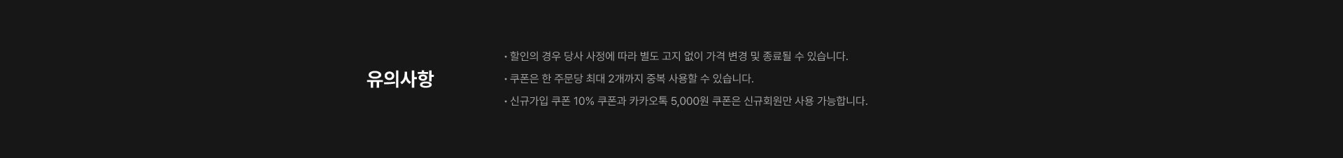 유의사항 · 할인의 경우 당사 사정에 따라 별도 고지 없이 가격 변경 및 종료될 수 있습니다. · 쿠폰은 한 주문당 최대 2개까지 중복 사용할 수 있습니다. · 신규가입 쿠폰 10% 쿠폰과 카카오톡 5,000원 쿠폰은 신규회원만 사용 가능합니다.