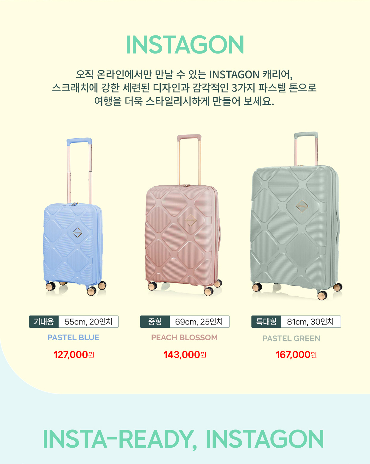 INSTAGON 오직 온라인에서만 만날 수 있는 INSTAGON 캐리어, 스크래치에 강한 세련된 디자인과 감각적인 3가지 파스텔 톤으로 여행을 더욱 스타일리시하게 만들어보세요. 기내용 55cm, 20인치 PASTEL BLUE 127,000원, 중형 69cm, 25인치 PEACH BLOSSOM 143,000원, 특대형 81cm, 30인치 PASTEL GREEN 167,000원