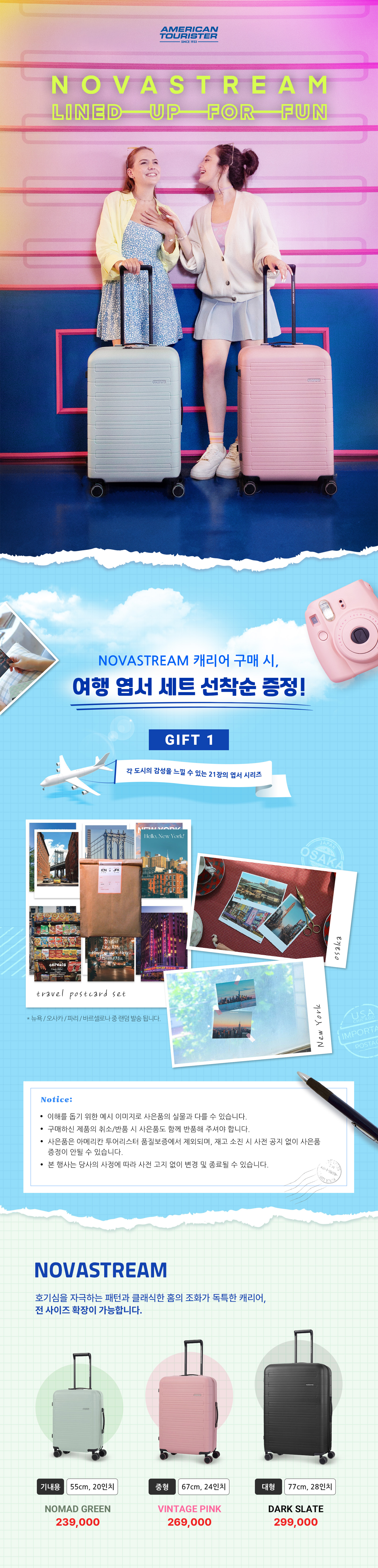NOVASTREAM LINED UP FOR FUN /
			NOVASTREAM 캐리어 구매 시, 여행 엽서 세트 선착순 증정! /
			GIFT 1 각 도시의 감성을 느낄 수 있는 21장의 엽서 시리즈 /
			Notice: /
			이해를 돕기 위한 예시 이미지로 사은품의 실물과 다를 수 있습니다. /
			구매하신 제품의 취소/반품 시 사은품도 함께 반품해 주셔야 합니다. /
			사은품은 아메리칸 투어리스터 품질보증에서 제외되며, 재고 소진 시 사전 공지 없이 사은품
			증정이 안될 수 있습니다. /
			본 행사는 당사의 사정에 따라 사전 고지 없이 변경 및 종료될 수 있습니다. /
			NOVASTREAM 호기심을 자극하는 패턴과 클래식한 홈의 조화가 독특한 캐리어, 전 사이즈 확장이 가능합니다. /