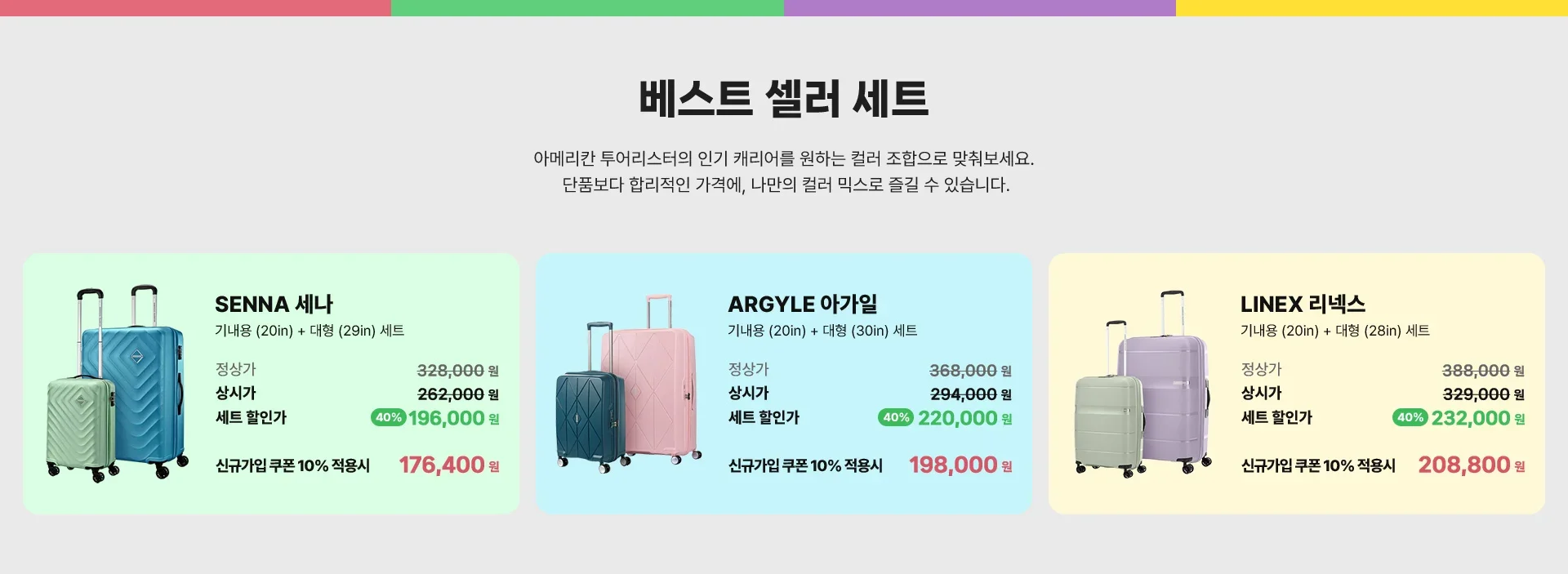 베스트 셀러 세트 / 아메리칸 투어리스터의 인기 캐리어를 원하는 컬러 조합으로 맞춰보세요. 단품보다 합리적인 가격에, 나만의 컬러 믹스로 즐길 수 있습니다. SENNA 세나 : 기내용(20in) + 대형(29in) 세트 / 정상가 328,000원, 상시가 262,000원, 세트 할인가 40% 할인 196,000원. 신규가입 쿠폰 10% 적용시 176,400원. ARGYLE 아가일 : 기내용(20in) + 대형(30in) 세트 / 정상가 368,000원, 상시가 294,000원, 세트 할인가 40% 할인 220,000원. 신규가입 쿠폰 10% 적용시 198,000원. LINEX 리넥스 : 기내용(20in) + 대형(28in) 세트 / 정상가 388,000원, 상시가 329,000원, 세트 할인가 40% 할인 232,000원. 신규가입 쿠폰 10% 적용시 208,800원.