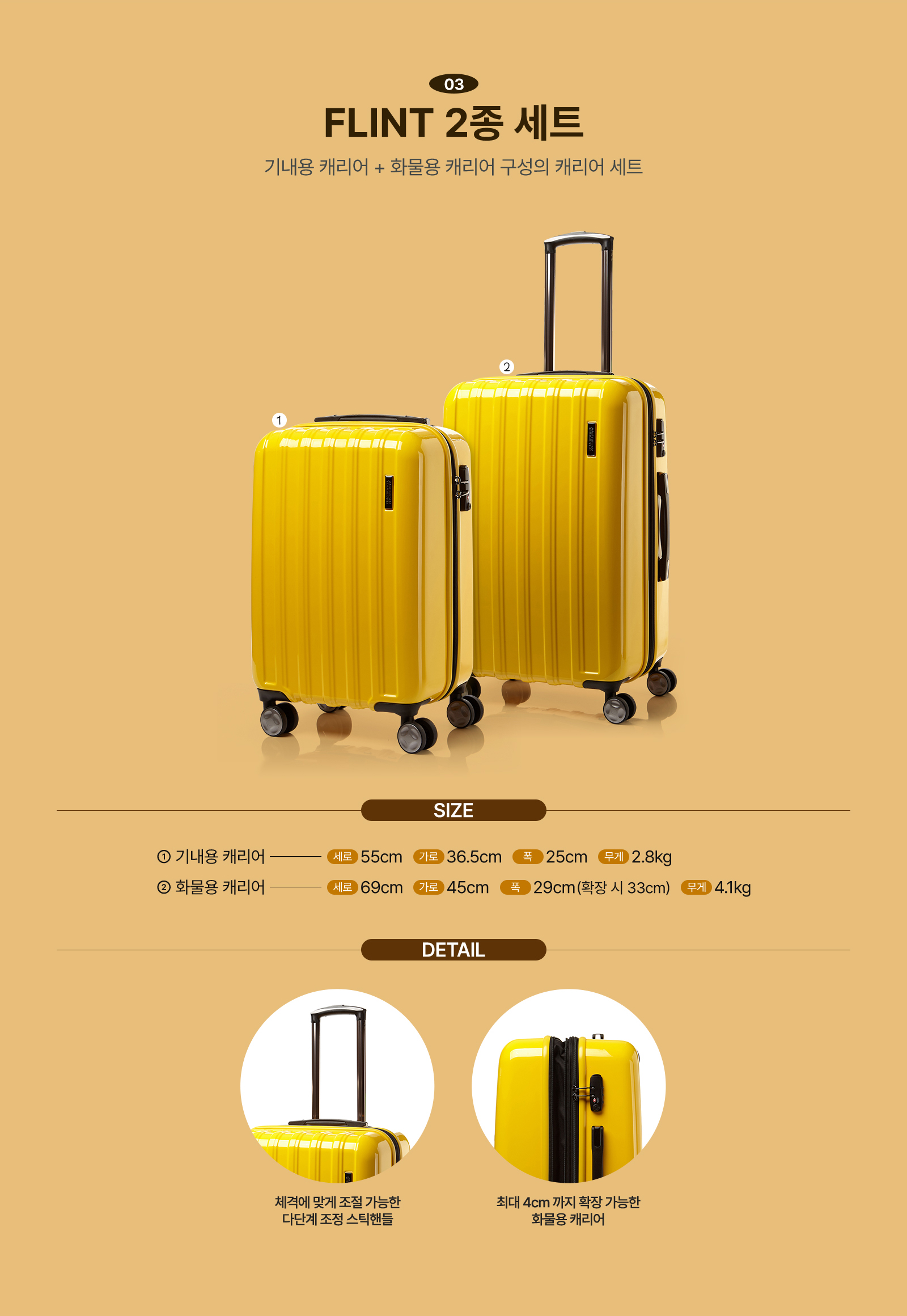 03 FLINT 2종 세트 기내용 캐리어 + 화물용 캐리어 구성의 캐리어 세트 / SIZE 1. 기내용 캐리어 세로 55cm 가로 36.5cm 폭 25cm 무게 2.8kg 2. 화물용 캐리어 세로 69cm 가로 45cm 폭 29cm(확장 시 33cm) 무게 4.1kg / DETAIL 체격에 맞게 조절 가능한 다단계 조정 스틱핸들, 최대 4cm까지 확장 가능한 화물용 캐리어