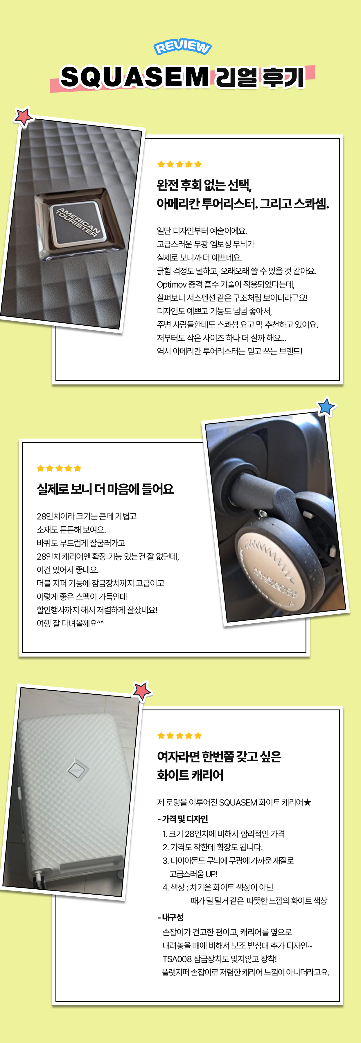 REVIEW SQUASEM 리얼 후기. 리뷰 1. 완전 후회 없는 선택, 아메리칸 투어리스터. 그리고 스콰셈. : 일단 디자인부터 예술이에요. 고급스러운 무광 엠보싱 무늬가 실제로 보니까 더 예쁘네요. 긁힘 걱정도 덜하고, 오래오래 쓸 수 있을 것 같아요. Optimov 충격 흡수 기술이 적용되었다는데, 살펴보니 서스펜션 같은 구조처럼 보이더라구요! 디자인도 예쁘고 기능도 넘넘 좋아서, 주변 사람들한테도 스콰셈 요고 막 추천하고 있어요. 저부터도 작은 사이즈 하나 더 살까 해요... 역시 아메리칸 투어리스터는 믿고 쓰는 브랜드! / 리뷰 2. 실제로 보니 더 마음에 들어요 : 28인치이라 크기는 큰데 가볍고 소재도 튼튼해 보여요. 바퀴도 부드럽게 잘굴러가고 28인치 캐리어엔 확장 기능 있는건 잘 없던데, 이건 있어서 좋네요. 더블 지퍼 기능에 잠금장치까지 고급이고 이렇게 좋은 스펙이 가득인데 할인행사까지 해서 저렴하게 잘샀네요! 여행 잘 다녀올께요^^ / 리뷰 3. 여자라면 한번쯤 갖고 싶은 화이트 캐리어 : 제 로망을 이루어진 SQUASEM 화이트 캐리어★ - 가격 및 디자인 1. 크기 28인치에 비해서 합리적인 가격 2. 가격도 착한데 확장도 됩니다. 3. 다이아몬드 무늬에 무광에 가까운 재질로 고급스러움 UP..! 4. 색상 : 차가운 화이트 색상이 아닌 때가 덜 탈거 같은 따뜻한 느낌의 화이트 색상 - 내구성 손잡이가 견고한 편이고, 캐리어를 옆으로 내려놓을 때에 비해서 보조 받침대 추가 디자인~ TSA008 잠금장치도 잊지않고 장착! 플랫지퍼 손잡이로 저렴한 캐리어 느낌이 아니더라고요.