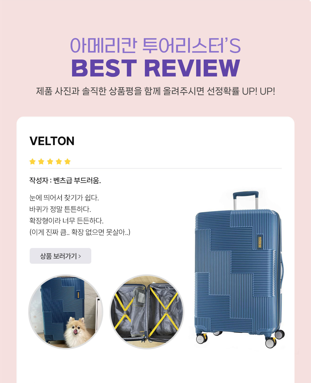 아메리칸 투어리스터’S BEST REVIEW 제품 사진과 솔직한 상품평을 함께 올려주시면 선정확률 UP! UP! VELTON 작성자 : 벤츠급 부드러움. 눈에 띄어서 찾기가 쉽다. 바퀴가 정말 튼튼하다. 확장형이라 너무 든든하다. (이게 진짜 큼.. 확장 없으면 못살아..)