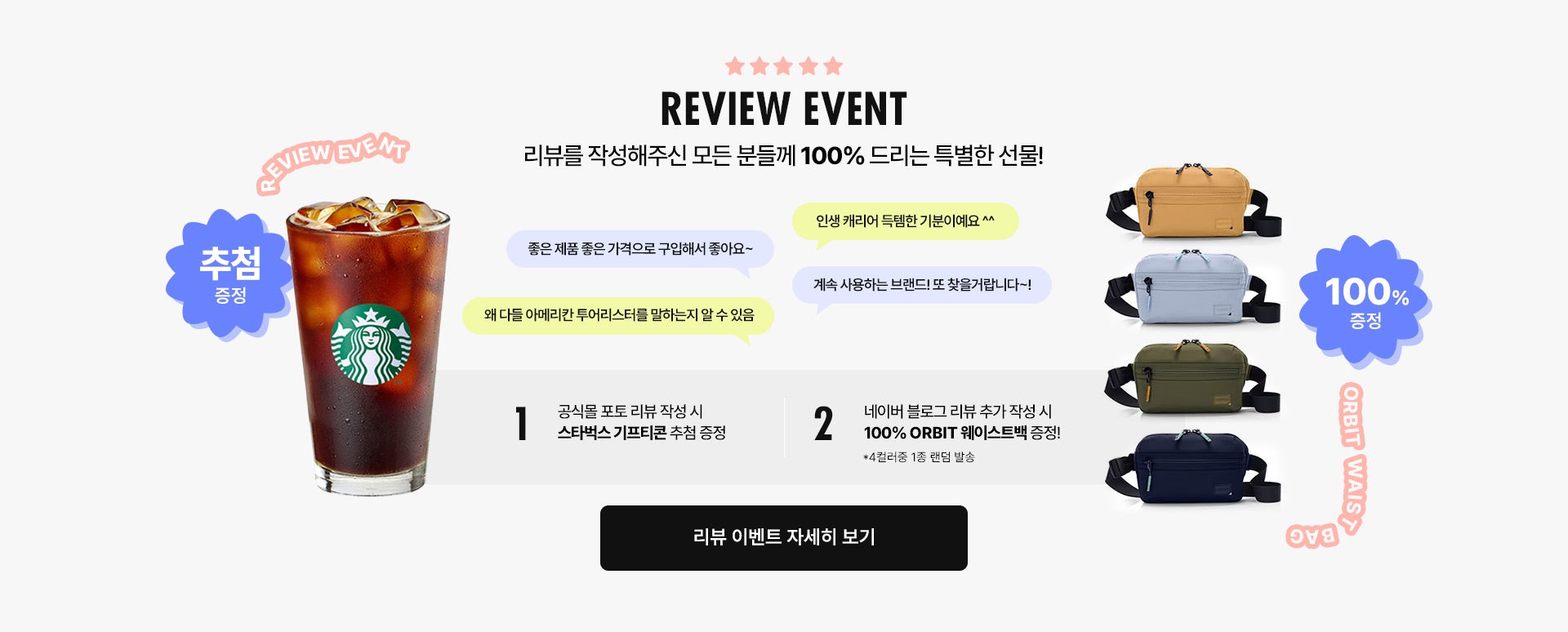 REVIEW EVENT / 리뷰를 작성해주신 모든 분들께 100% 드리는 특별한 선물! 공식몰 포토 리뷰 작성 시 스타벅스 기프티콘 추첨 증정, 네이버 블로그 리뷰 추가 작성 시 100% ORBIT 웨이스트백 증정!