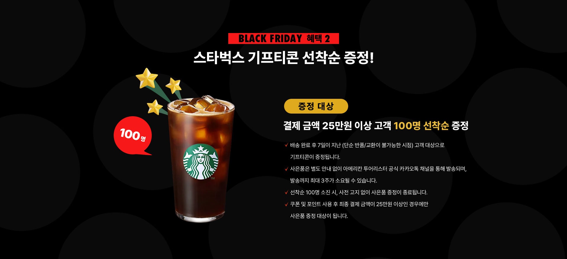 Black Friday 혜택 2, 스타벅스 기프티콘 선착순 증정! 증정 대상 : 결제 금액 25만원 이상 고객 100명 선착순 증정 NOTICE - 배송 완료 후 7일이 지난 (단순 반품/교환이 불가능한 시점) 고객 대상으로 기프티콘이 증정됩니다. - 사은품은 별도 안내 없이 아메리칸 투어리스터 공식 카카오톡 채널을 통해 발송되며, 발송까지 최대 3주가 소요될 수 있습니다. - 선착순 100명 소진 시, 사전 고지 없이 사은품 증정이 종료됩니다. - 쿠폰 및 포인트 사용 후 최종 결제 금액이 25만원 이상인 경우에만 사은품 증정 대상이 됩니다.