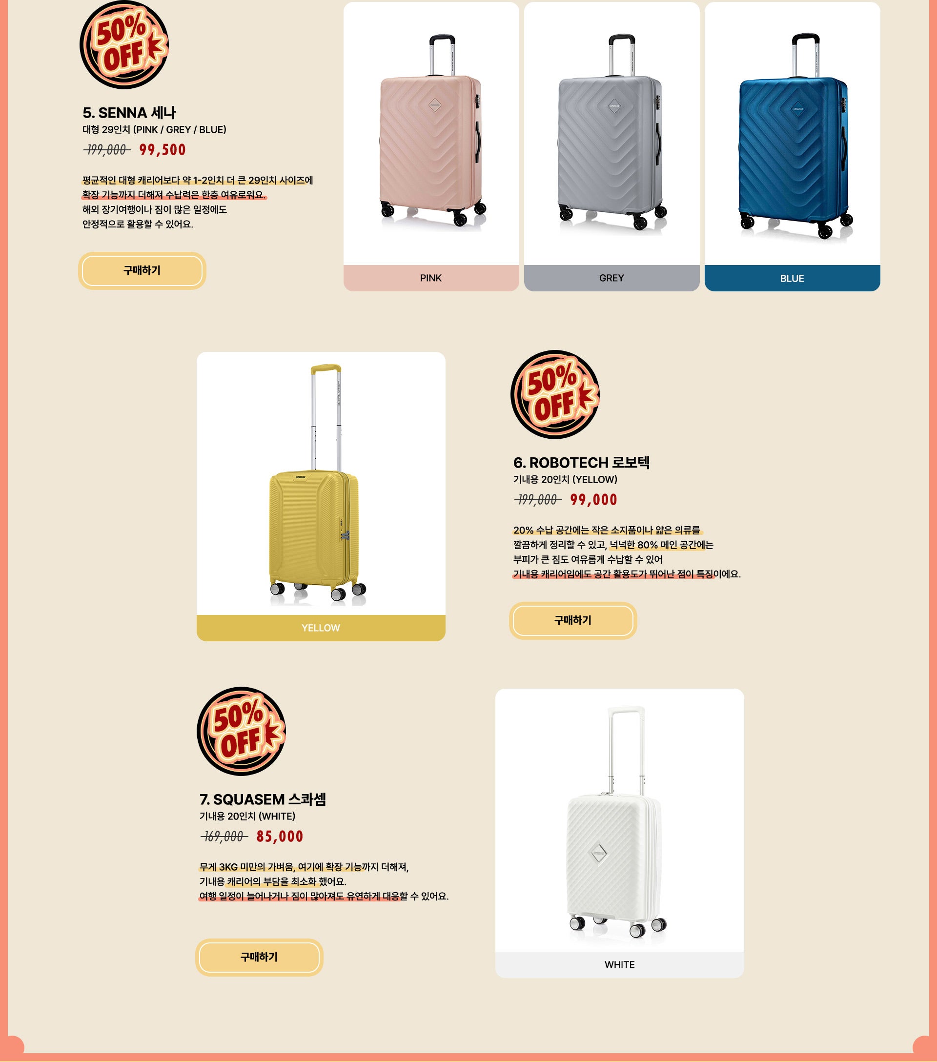 5. SENNA 세나 대형 29인치 (PINK / GREY / BLUE) / 정상가 199,000원 할인가 99,500원. 평균적인 대형 캐리어보다 약 1-2인치 더 큰 29인치 사이즈에 확장 기능까지 더해져 수납력은 한층 여유로워요. 해외 장기여행이나 짐이 많은 일정에도 안정적으로 활용할 수 있어요. 6. ROBOTECH 로보텍 기내용 20인치 (YELLOW) / 정상가 199,000원 할인가 99,000원. 20% 수납 공간에는 작은 소지품이나 얇은 의류를 깔끔하게 정리할 수 있고, 넉넉한 80% 메인 공간에는 부피가 큰 짐도 여유롭게 수납할 수 있어 기내용 캐리어임에도 공간 활용도가 뛰어난 점이 특징이에요. 7. SQUASEM 스콰셈 기내용 20인치 (WHITE) / 정상가 169,000원 할인가 85,000원. 무게 3kg 미만의 가벼움, 여기에 확장 기능까지 더해져, 기내용 캐리어의 부담을 최소화 했어요. 여행 일정이 늘어나거나 짐이 많아져도 유연하게 대응할 수 있어요.