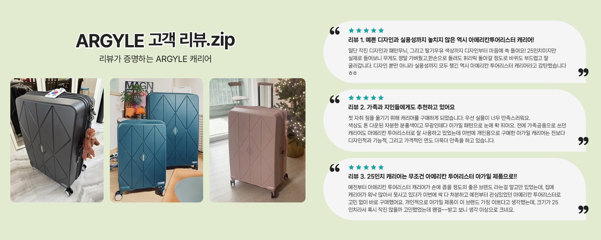 ARGYLE 고객 리뷰.zip 리뷰가 증명하는 ARGYLE 캐리어 / 리뷰 1. 예쁜 디자인과 실용성까지 놓치지 않은 역시 아메리칸투어리스터 캐리어! : 일단 각진 디자인과 패턴무늬, 그리고 딸기우유 색상까지 디자인부터 마음에 쏙 들어요! 25인치이지만 실제로 들어보니 무게도 정말 가벼웠고,한손으로 돌려도 휘리릭 돌아갈 정도로 바퀴도 부드럽고 잘 굴러갑니다. 디자인 뿐만 아니라 실용성까지 모두 챙긴 역시 아메리칸 투어리스터 캐리어라고 감탄했습니다 ㅎㅎ / 리뷰 2. 가족과 지인들에게도 추천하고 있어요 : 첫 자취 짐을 옮기기 위해 캐리어를 구매하게 되었습니다. 우선 실물이 너무 만족스러워요. 색상도 톤 다운된 차분한 분홍색이고 무광인데다 아가일 패턴으로 눈에 확 띄어요. 전에 가족공용으로 쓰던 캐리어도 아메리칸 투어리스터로 잘 사용하고 있었는데 이번에 개인용으로 구매한 아가일 캐리어는 전보다 디자인적과 기능적, 그리고 가격적인 면도 더욱더 만족을 하고 있습니다. / 리뷰 3. 25인치 캐리어는 무조건 아메리칸 투어리스터 아가일 제품으로!! : 예전부터 아메리칸 투어리스터 캐리어가 손에 꼽을 정도의 좋은 브랜드 라는걸 알고만 있었는데, 집에 캐리어가 워낙 많아서 못사고 있다가 이번에 싹 다 처분하고 예전부터 관심있었던 아메리칸 투어리스터로 고민 없이 바로 구매했어요. 개인적으로 아가일 제품이 이 브랜드 가장 이쁘다고 생각했는데, 크기가 25인치라서 혹시 작진 않을까 고민했었는데 왠걸~~받고 보니 생각 이상으로 크네요.