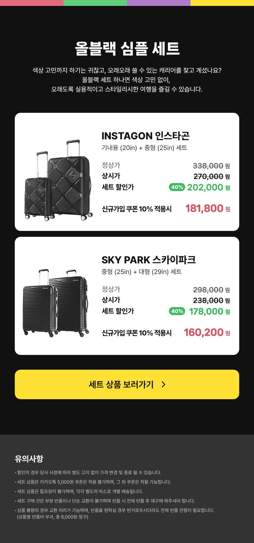올블랙 심플 세트 / 색상 고민까지 하기는 귀찮고, 오래오래 쓸 수 있는 캐리어를 찾고 계셨나요? 올블랙 세트 하나면 색상 고민 없이, 오래도록 실용적이고 스타일리시한 여행을 즐길 수 있습니다. INSTAGON 인스타곤 : 기내용(20in) + 중형(25in) 세트 / 정상가 328,000원, 상시가 262,000원, 세트 할인가 40% 할인 196,000원. 신규가입 쿠폰 10% 적용시 176,400원. SKYPARK 스카이파크 : 중형(25in) + 대형(29in) 세트 / 정상가 298,000원, 상시가 238,000원, 세트 할인가 40% 할인 178,000원. 신규가입 쿠폰 10% 적용시 160,200원. / 유의사항 · 할인의 경우 당사 사정에 따라 별도 고지 없이 가격 변경 및 종료 될 수 있습니다. · 세트 상품은 카카오톡 5,000원 쿠폰은 적용 불가하며, 그 외 쿠폰은 적용 가능합니다.· 세트 상품은 합포장이 불가하며, 각각 별도의 박스로 개별 배송됩니다. · 세트 구매 건은 부분 반품이나 단순 교환이 불가하며 반품 시 전체 반품 후 재구매 해주셔야 합니다. · 상품 불량의 경우 교환 처리가 가능하며, 반품을 원하실 경우 번거로우시더라도 전체 반품 진행이 필요합니다.(상품별 반품비 부과, 총 6,000원 청구)